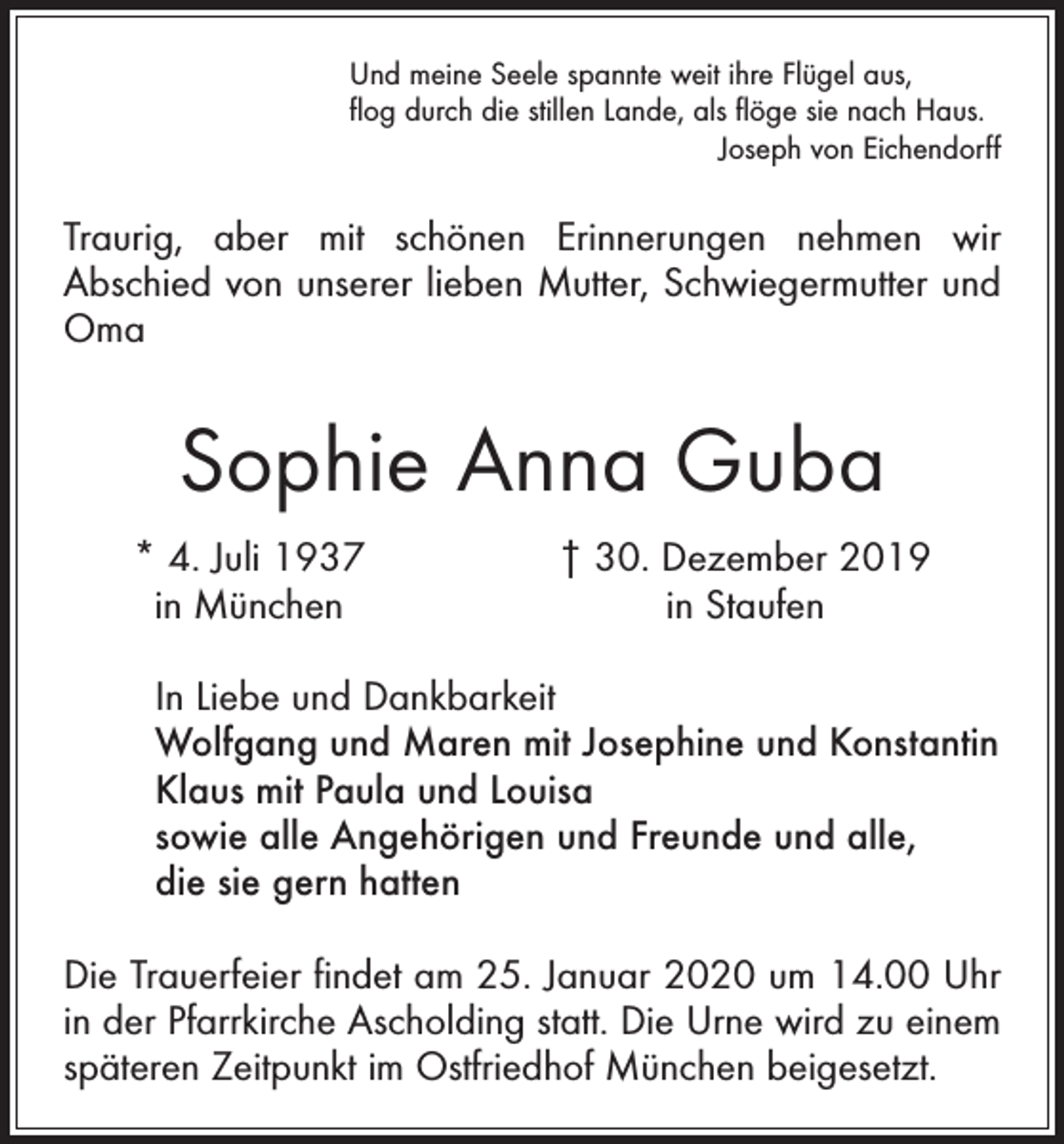 <p>Und meine Seele spannte weit ihre Flügel aus,<br />flog durch die stillen Lande, als flöge sie nach Haus.</p><p>Joseph von Eichendorff</p><p>Traurig, aber mit schönen Erinnerungen nehmen wir<br />Abschied von unserer lieben Mutter, Schwiegermutter und<br />Oma</p><p>Sophie Anna Guba</p><p>* 4. Juli 1937<br />in München</p><p>† 30. Dezember 2019<br />in Staufen</p><p>In Liebe und Dankbarkeit<br />Wolfgang und Maren mit Josephine und Konstantin<br />Klaus mit Paula und Louisa<br />sowie alle Angehörigen und Freunde und alle,<br />die sie gern hatten<br />Die Trauerfeier findet am 25. Januar 2020 um 14.00 Uhr<br />in der Pfarrkirche Ascholding statt. Die Urne wird zu einem<br />späteren Zeitpunkt im Ostfriedhof München beigesetzt.</p>
