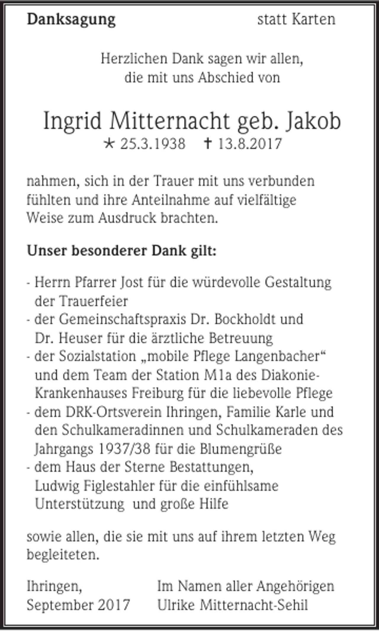 <p>DDanksagung<br />a n ks a g u n g</p><p>statt<br />st<br />att Karten<br />K art e n</p><p>HHerzlichen<br />er zli c h e n DDank<br />a n k ssagen<br />a g e n wir<br />wir all<br />allen,<br />e n,<br />diee mit<br />di<br />mit uns<br />u ns Abschied<br />A bs c hi e d vvon<br />on</p><p>IIngrid<br />n gri d Mitternacht<br />Mitt er n a c ht geb.<br />g e b. JJakob<br />akob<br /> 225.3.1938<br />5. 3. 1 9 3 8</p><p> 113.8.2017<br />3. 8. 2 0 1 7</p><p>n a h m e n, si<br />nahmen,<br />sich<br />c h iinn der<br />d er Trauer<br />Tr a u er mit<br />mit uns<br />u ns vverbunden<br />er b u n d e n<br />ffühlten<br />ü hlt e n uund<br />n d iihre<br />hr e Anteilnahme<br />A nt eil n a h m e aauf<br />uf vivielfältige<br />elf älti g e<br />WWeise<br />eis e zzum<br />u m AAusdruck<br />us dr u c k br<br />brachten.<br />a c ht e n.<br />UUnser<br />n s er bbesonderer<br />e s o n d er er DDank<br />a n k gilt:<br />gilt:<br />- HHerrn<br />err n PfPfarrer<br />arr er J Jost<br />ost f für<br />ür didie<br />e würdevolle<br />w ür d e v oll e GGestaltung<br />est alt u n g<br />dder<br />er TTrauerfeier<br />r a u erf ei er<br />- dder<br />er Gemeinschaftspraxis<br />G e m ei ns c h afts pr a xis Dr.<br />Dr. Bockholdt<br />B o c k h ol dt uund<br />nd<br />Dr. HHeuser<br />Dr.<br />e us er f für<br />ür didie<br />e ärärztliche<br />z tli c h e Betreuung<br />B etr e u u n g<br />- dder<br />er Sozialstation<br />S o zi alst ati o n „„mobile<br />m o bil e Pfl<br />Pflege<br />e g e LLangenbacher“<br />a n g e n b a c h er “<br />uund<br />n d ddem<br />e m TTeam<br />e a m dder<br />er St<br />Station<br />ati o n M1a<br />M 1 a ddes<br />es DiakonieDi a k o ni e Krankenhauses<br />Kr<br />a n k e n h a us es Freiburg<br />Fr ei b ur g ffür<br />ür die<br />di e liliebevolle<br />e b e v oll e Pflege<br />Pfl e g e<br />- ddem<br />e m DRK-Ortsverein<br />D R K -Orts v er ei n I Ihringen,<br />hri n g e n, FFamilie<br />a mili e KKarle<br />arl e uund<br />nd<br />dden<br />e n Schulkameradinnen<br />S c h ul k a m er a d i n n e n und<br />u n d Schulkameraden<br />S c h ul k a m er a d e n des<br />d es<br />JJahrgangs<br />a hr g a n gs 11937/38<br />9 3 7/ 3 8 ffür<br />ür di<br />die<br />e Bl<br />Blumengrüße<br />u m e n gr ü ß e<br />- ddem<br />e m Haus<br />H a us dder<br />er St<br />Sterne<br />er n e BBestattungen,<br />estatt u n g e n ,<br />LLudwig<br />u d wi g Fi<br />Figlestahler<br />gl est a hl er ffür<br />ür di<br />die<br />e ei<br />einfühlsame<br />nf ü hls a m e<br />UUnterstützung<br />nt erst üt z u n g uund<br />n d gr<br />große<br />o ß e Hilfe<br />Hilf e<br />so wi e all<br />sowie<br />allen,<br />e n, die<br />di e sisiee mit<br />mit uns<br />u ns aauf<br />uf iihrem<br />hr e m lletzten<br />et zt e n Weg<br />Weg<br />bbegleiteten.<br />e gl eit et e n .<br />I hri n g e n,<br />Ihringen,<br />SSeptember<br />e pt e m b er</p><p>I m Namen<br />Im<br />N a m e n aller<br />all er Angehörigen<br />A n g e h öri g e n<br />Ulrike<br />Ulri<br />k e Mitternacht-Sehil<br />Mitt er n a c ht -S e hil</p>