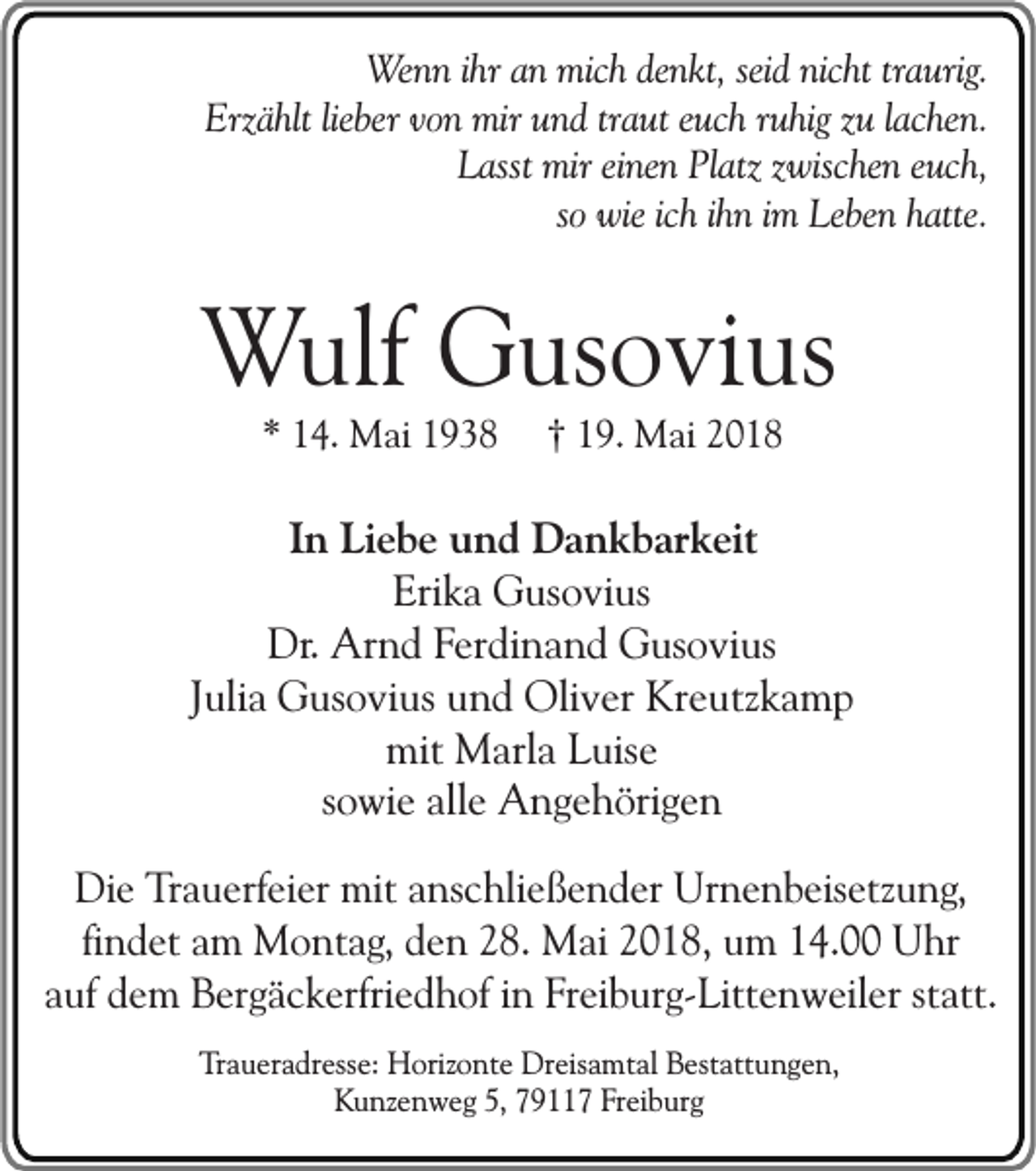 <p>Wenn ihr an mich denkt, seid nicht traurig.<br />Erzählt lieber von mir und traut euch ruhig zu lachen.<br />Lasst mir einen Platz zwischen euch,<br />so wie ich ihn im Leben hatte.</p><p>Wulf Gusovius<br />* 14. Mai 1938</p><p>† 19. Mai 2018</p><p>In Liebe und Dankbarkeit<br />Erika Gusovius<br />Dr. Arnd Ferdinand Gusovius<br />Julia Gusovius und Oliver Kreutzkamp<br />mit Marla Luise<br />sowie alle Angehörigen<br />Die Trauerfeier mit anschließender Urnenbeisetzung,<br />findet am Montag, den 28. Mai 2018, um 14.00 Uhr<br />auf dem Bergäckerfriedhof in Freiburg-Littenweiler statt.<br />Traueradresse: Horizonte Dreisamtal Bestattungen,<br />Kunzenweg 5, 79117 Freiburg</p>