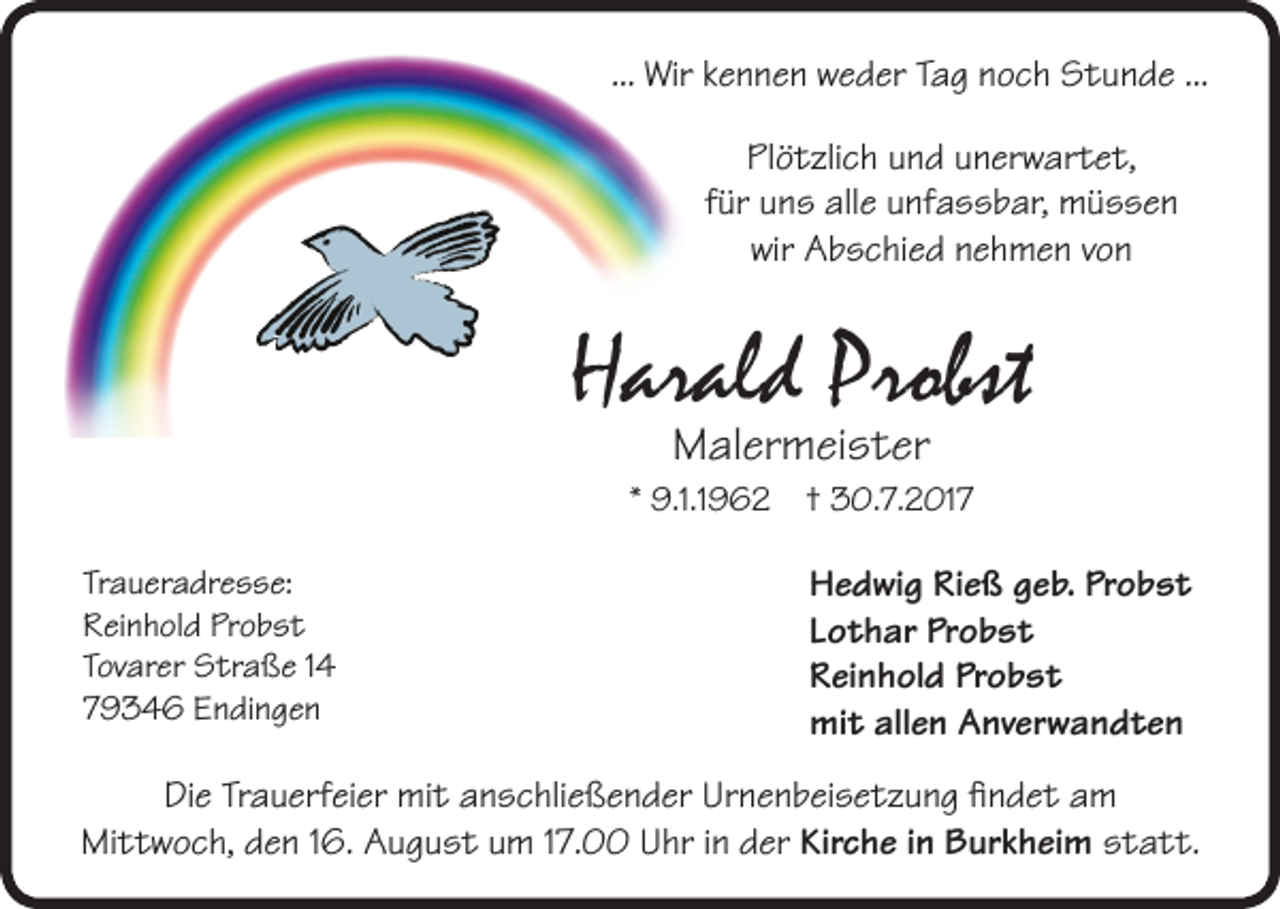 <p>... Wir kennen weder Tag noch Stunde ...<br />Plötzlich und unerwartet,<br />für uns alle unfassbar, müssen<br />wir Abschied nehmen von</p><p>Harald Probst<br />Malermeister<br />* 9.1.1962 † 30.7.2017<br />Traueradresse:<br />Reinhold Probst<br />Tovarer Straße 14<br />79346 Endingen</p><p>Hedwig Rieß geb. Probst<br />Lothar Probst<br />Reinhold Probst<br />mit allen Anverwandten</p><p>DieTrauerfeier<br />Trauerfeiermit<br />mitanschließender<br />anschließenderUrnenbeisetzung<br />Urnenbeisetzungfindet<br />findetam<br />am<br />Die<br />Mittwoch,<br />den<br />August<br />17.00<br />Uhr<br />der<br />KircheininBurkheim<br />Burkheimstatt.<br />statt.<br />Mittwoch,<br />den<br />16.16.<br />August<br />umum<br />17.00<br />Uhr<br />in in<br />der<br />Kirche</p>