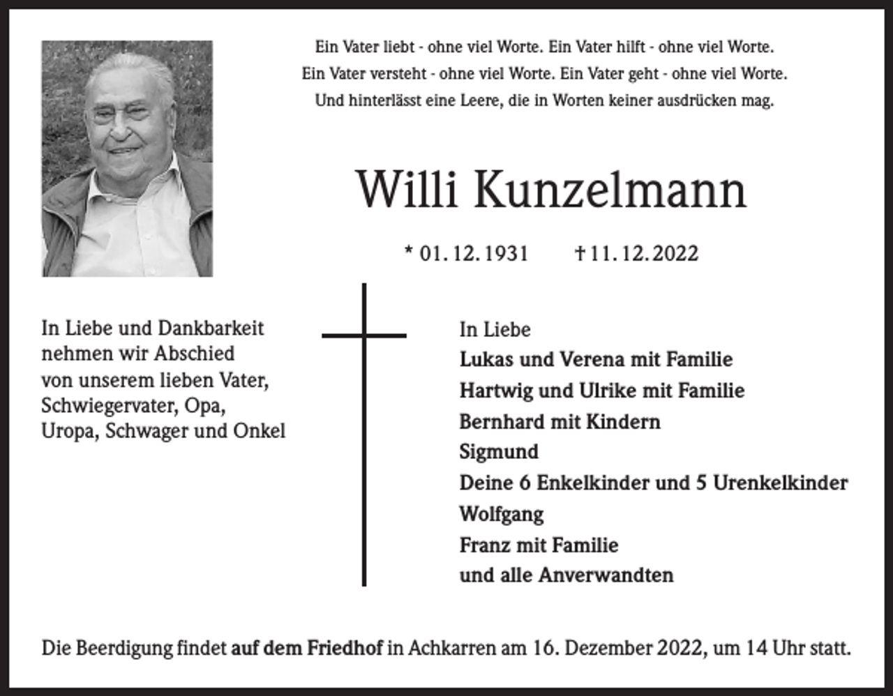 <p>Ein Vater liebt - ohne viel Worte. Ein Vater hilft - ohne viel Worte.<br />Ein Vater versteht - ohne viel Worte. Ein Vater geht - ohne viel Worte.<br />Und hinterlässt eine Leere, die in Worten keiner ausdrücken mag.</p><p>Willi Kunzelmann<br />* 01. 12. 1931 † 11. 12. 2022<br />In Liebe und Dankbarkeit<br />nehmen wir Abschied<br />von unserem lieben Vater,<br />Schwiegervater, Opa,<br />Uropa, Schwager und Onkel</p><p>In Liebe<br />Lukas und Verena mit Familie<br />Hartwig und Ulrike mit Familie<br />Bernhard mit Kindern<br />Sigmund<br />Deine 6 Enkelkinder und 5 Urenkelkinder<br />Wolfgang<br />Franz mit Familie<br />und alle Anverwandten</p><p>Die Beerdigung findet auf dem Friedhof in Achkarren am 16. Dezember 2022, um 14 Uhr statt.</p>
