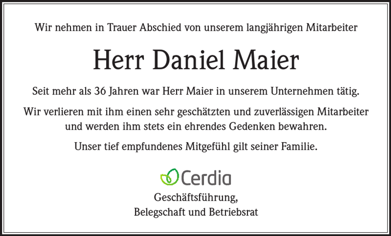 <p>Wir nehmen in Trauer Abschied von unserem langjährigen Mitarbeiter</p><p>Herr Daniel Maier<br />Seit mehr als 36 Jahren war Herr Maier in unserem Unternehmen tätig.<br />Wir verlieren mit ihm einen sehr geschätzten und zuverlässigen Mitarbeiter<br />und werden ihm stets ein ehrendes Gedenken bewahren.<br />Unser tief empfundenes Mitgefühl gilt seiner Familie.</p><p>Geschäftsführung,<br />Belegschaft und Betriebsrat</p>