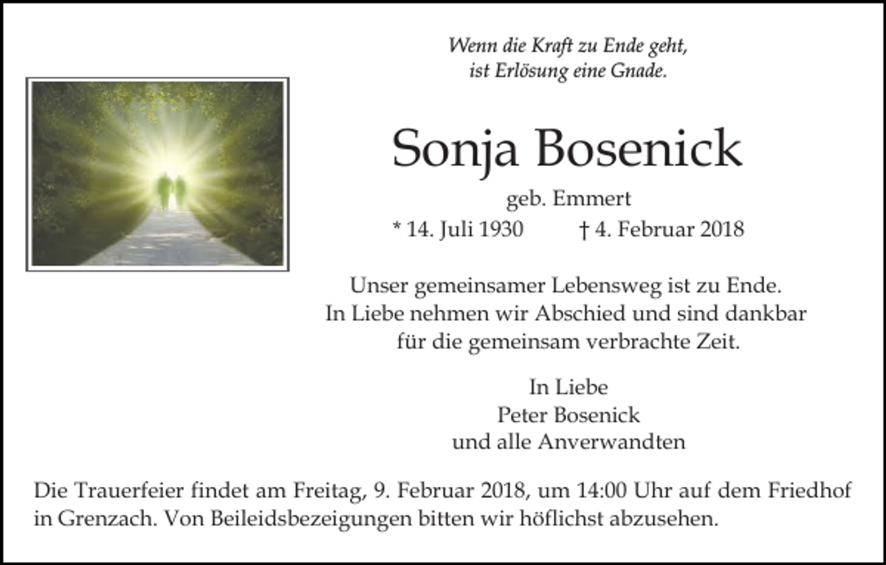 <p>Wenn<br />dieKrKraft<br />We n n die<br />aft z zu<br />u E Ende<br />n de geht,<br />ge ht,<br />ist Erlösung<br />Erl ös u n g eine<br />ei ne Gnade.<br />G n a de.<br />ist</p><p>S o nj a Bosenick<br />B o s e ni c k<br />Sonja</p><p>ggeb.<br />e b. Emmert<br />E m m ert<br />* 14.<br />1 4. JJuli<br />uli<br />†† 4.<br />4. FFebruar<br />e br u ar 22<br />UUnser<br />n s er ggemeinsamer<br />e m ei n s a m er LLebensweg<br />e b e n s w e g iist<br />st zzu<br />u Ende.<br />E n d e.<br />IInn Liebe<br />Li e b e nehmen<br />n e h m e n wir<br />wir Abschied<br />Ab s c hi e d und<br />u n d sisind<br />n d dankbar<br />d a n k b ar<br />ffür<br />ür die<br />di e gemeinsam<br />g e m ei n s a m verbrachte<br />v er br a c ht e Zeit.<br />Z eit.<br />In<br />I n Liebe<br />Li e b e<br />P et er Bosenick<br />B o s e ni c k<br />Peter<br />u n d all<br />e Anverwandten<br />A n v er w a n dt e n<br />und<br />alle<br />Di e Tr<br />Die<br />Trauerfeier<br />a u erf ei er fifindet<br />n d et aam<br />m Freitag,<br />Fr eit a g, 9.<br />9. Februar<br />F e br u ar 2018,<br />2 0 1 8, um<br />u m 114:00<br />4: Uhr<br />U hr aauf<br />u f dem<br />d e m Friedhof<br />Fri e d h of<br />iinn Grenzach.<br />Gr e n z a c h. Von<br />V o n Beileidsbezeigungen<br />B eil ei d s b e z ei g u n g e n bitten<br />bitt e n wir<br />öfli c h st a abzusehen.<br />b z us e h e n .<br />wirhhöflichst</p>