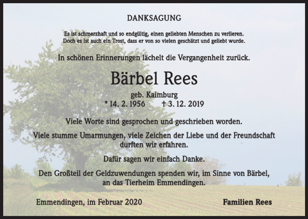 <p>DANKSAGUNG<br />Es ist schmerzhaft und so endgültig, einen geliebten Menschen zu verlieren.<br />Doch es ist auch ein Trost, dass er von so vielen geschätzt und geliebt wurde.</p><p>In schönen Erinnerungen lächelt die Vergangenheit zurück.</p><p>Bärbel Rees<br />geb. Kaimburg<br />* 14. 2. 1956 † 3. 12. 2019<br />Viele Worte sind gesprochen und geschrieben worden.<br />Viele stumme Umarmungen, viele Zeichen der Liebe und der Freundschaft<br />durften wir erfahren.<br />Dafür sagen wir einfach Danke.<br />Den Großteil der Geldzuwendungen spenden wir, im Sinne von Bärbel,<br />an das Tierheim Emmendingen.<br />Emmendingen, im Februar 2020</p><p>Familien Rees</p>