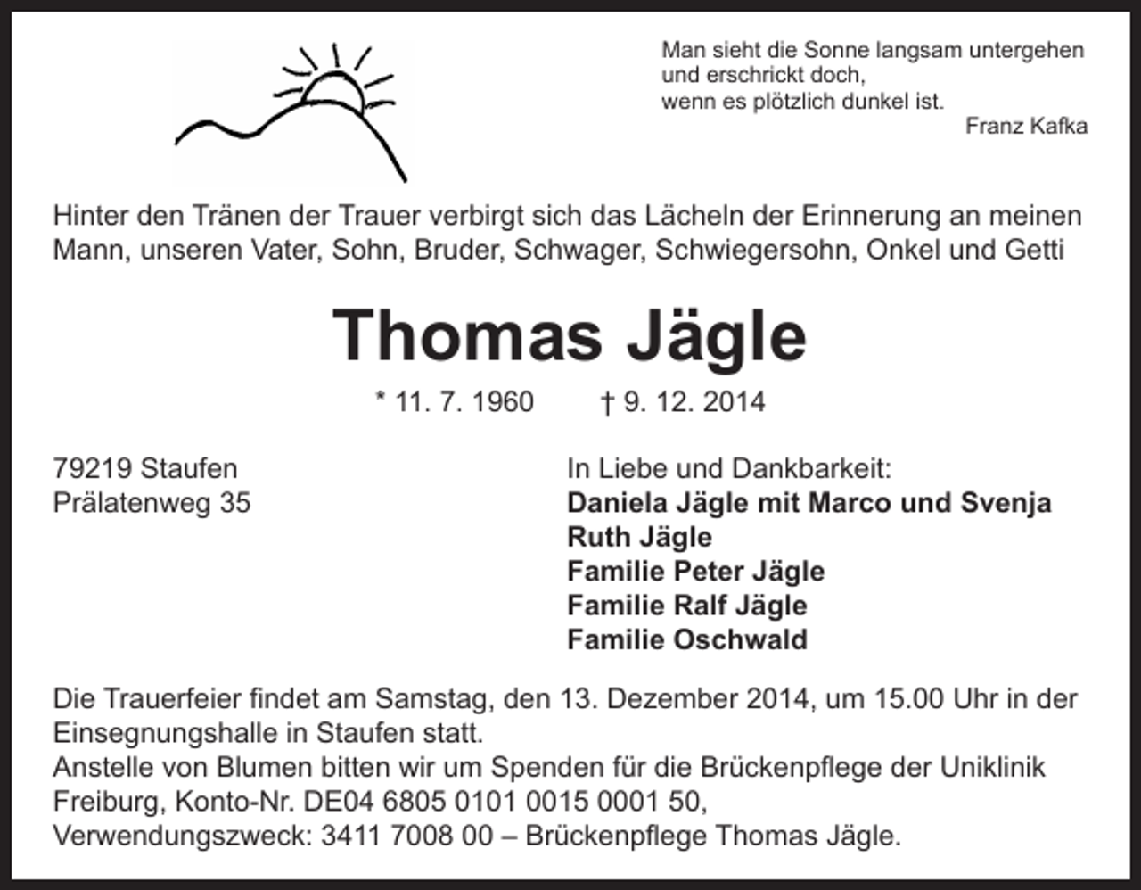<p>M<br />an sieht die Sonne langsam untergehen<br />und erschrickt doch,<br />wenn es plötzlich dunkel ist.<br />Franz Kafka</p><p>Hinter den Tränen der Trauer verbirgt sich das Lächeln der Erinnerung an meinen<br />Mann, unseren Vater, Sohn, Bruder, Schwager, Schwiegersohn, Onkel und Getti</p><p>Thomas Jägle<br />* 11. 7. 1960 † 9. 12. 2014</p><p>79219 Staufen In Liebe und Dankbarkeit:<br />Prälatenweg 35<br />Daniela Jägle mit Marco und Svenja<br />Ruth Jägle<br />Familie Peter Jägle<br />Familie Ralf Jägle<br />Familie Oschwald<br />Die Trauerfeier findet am Samstag, den 13. Dezember 2014, um 15.00 Uhr in der<br />Einsegnungshalle in Staufen statt.<br />Anstelle von Blumen bitten wir um Spenden für die Brückenpflege der Uniklinik<br />Freiburg, Konto-Nr. DE04 6805 0101 0015 0001 50,<br />Verwendungszweck: 3411 7008 00 – Brückenpflege Thomas Jägle.</p>