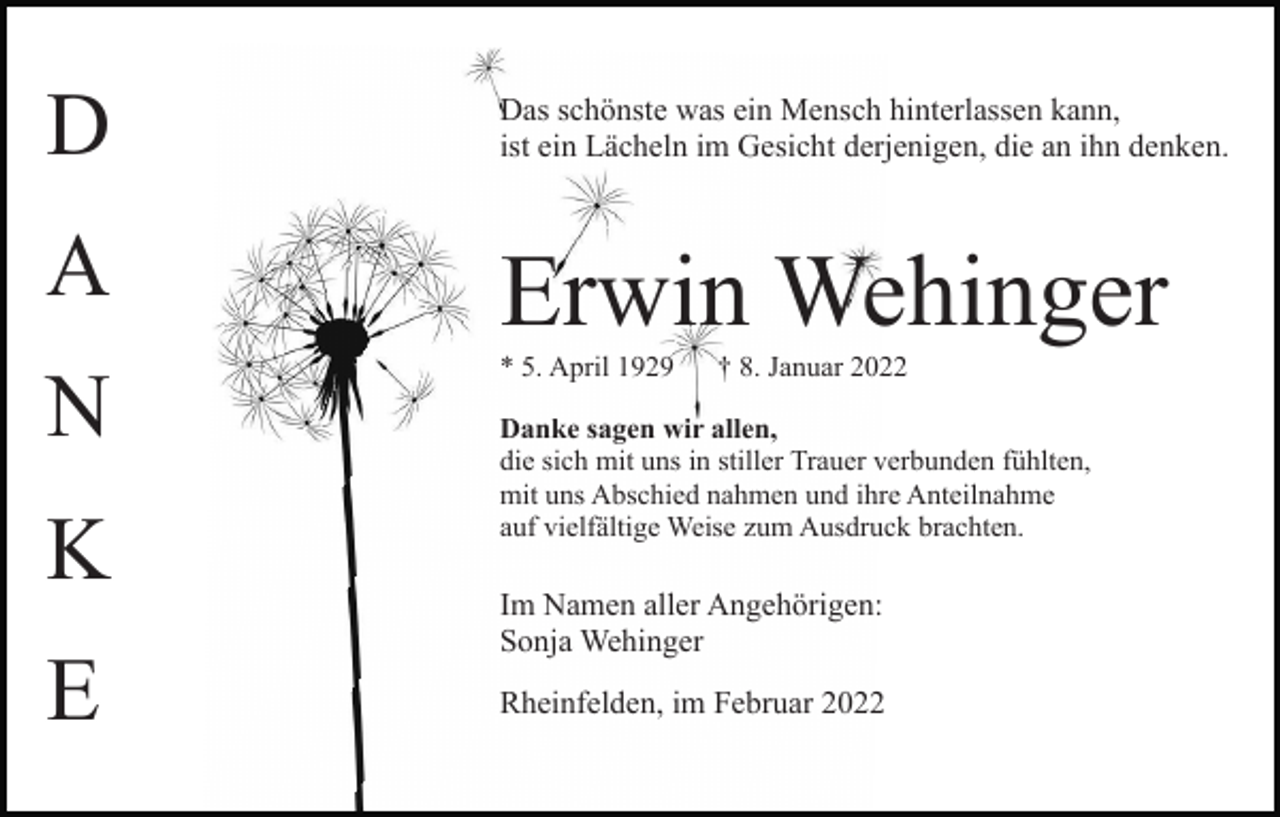 <p>D<br />A<br />N<br />K<br />E</p><p>Das schönste was ein Mensch hinterlassen kann,<br />ist ein Lächeln im Gesicht derjenigen, die an ihn denken.</p><p>Erwin Wehinger<br />* 5. April 1929</p><p>† 8. Januar 2022</p><p>Danke sagen wir allen,<br />die sich mit uns in stiller Trauer verbunden fühlten,<br />mit uns Abschied nahmen und ihre Anteilnahme<br />auf vielfältige Weise zum Ausdruck brachten.</p><p>Im Namen aller Angehörigen:<br />Sonja Wehinger<br />Rheinfelden, im Februar 2022</p>