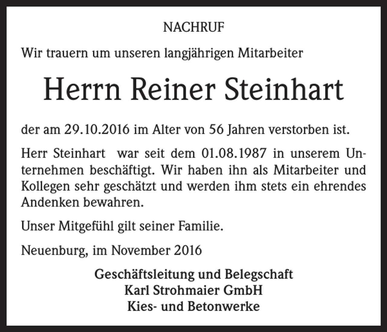 <p>NACHRUF<br />Wir trauern um unseren langjährigen Mitarbeiter</p><p>Herrn Reiner Steinhart<br />der am 29.10.2016 im Alter von 56 Jahren verstorben ist.<br />Herr Steinhart war seit dem 01.08.1987 in unserem Unternehmen beschäftigt. Wir haben ihn als Mitarbeiter und<br />Kollegen sehr geschätzt und werden ihm stets ein ehrendes<br />Andenken bewahren.<br />Unser Mitgefühl gilt seiner Familie.<br />Neuenburg, im November 2016<br />Geschäftsleitung und Belegschaft<br />Karl Strohmaier GmbH<br />Kies- und Betonwerke</p>