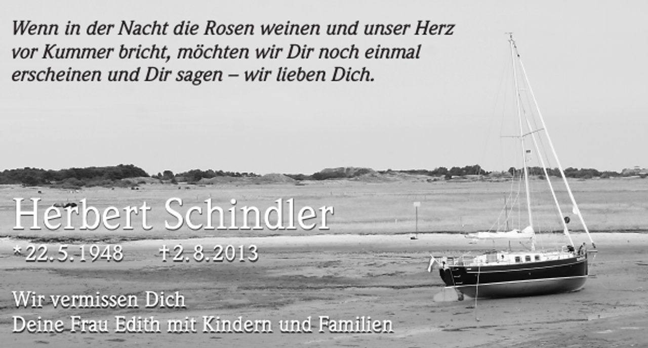 <p>Wenn in der Nacht die Rosen weinen und unser Herz<br />vor Kummer bricht, möchten wir Dir noch einmal<br />erscheinen und Dir sagen – wir lieben Dich.</p><p>Herbert Schindler<br />* 22. 5. 1948</p><p>† 2. 8. 2013</p><p>Wir vermissen Dich<br />Deine Frau Edith mit Kindern und Familien</p>