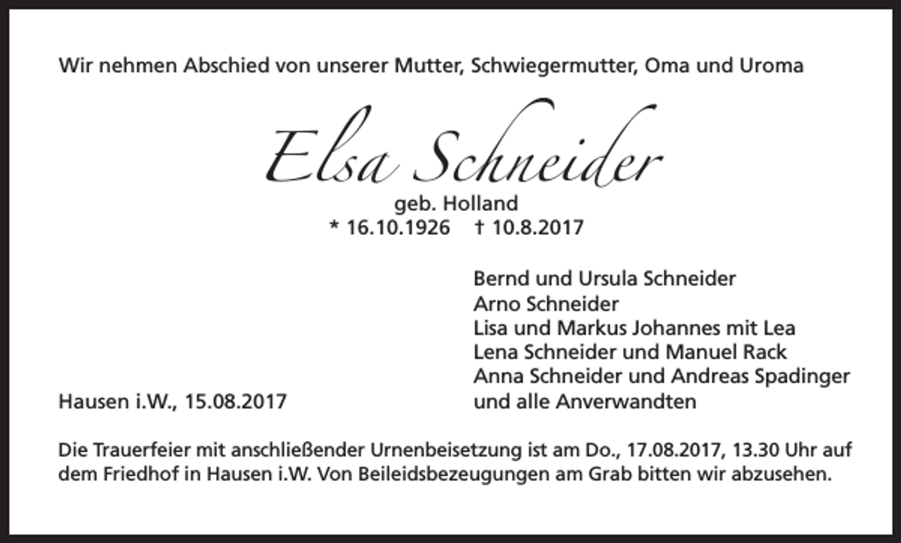 <p>Wir nehmen Abschied von unserer Mutter, Schwiegermutter, Oma und Uroma</p><p>Elsa Schneider<br />geb. Holland<br />* 16.10.1926 † 10.8.2017</p><p>Hausen i.W., 15.08.2017</p><p>Bernd und Ursula Schneider<br />Arno Schneider<br />Lisa und Markus Johannes mit Lea<br />Lena Schneider und Manuel Rack<br />Anna Schneider und Andreas Spadinger<br />und alle Anverwandten</p><p>Die Trauerfeier mit anschließender Urnenbeisetzung ist am Do., 17.08.2017, 13.30 Uhr auf<br />dem Friedhof in Hausen i.W. Von Beileidsbezeugungen am Grab bitten wir abzusehen.</p>