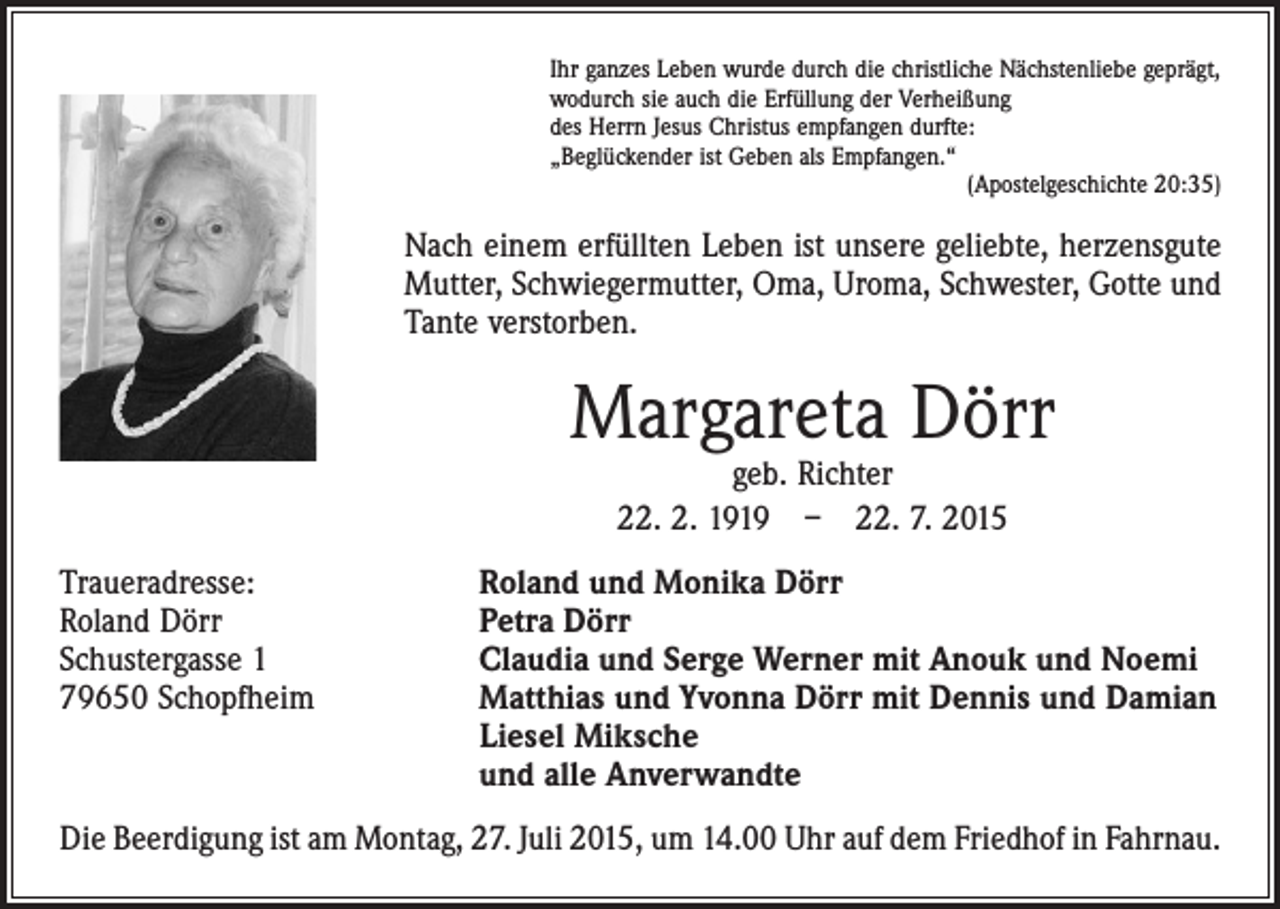 <p>Ihr ganzes Leben wurde durch die christliche Nächstenliebe geprägt,<br />wodurch sie auch die Erfüllung der Verheißung<br />des Herrn Jesus Christus empfangen durfte:<br />„Beglückender ist Geben als Empfangen.“</p><p>(Apostelgeschichte 20:35)</p><p>Nach einem erfüllten Leben ist unsere geliebte, herzensgute­<br />Mutter, Schwiegermutter, Oma, Uroma, Schwester, Gotte und<br />Tante v­erstorben.</p><p>Margareta Dörr<br />geb. Richter<br />22. 2. 1919 – 22. 7. 2015</p><p>Traueradresse:<br />Roland Dörr<br />Schustergasse 1<br />79650 Schopfheim</p><p>Roland und Monika Dörr<br />Petra Dörr<br />Claudia und Serge Werner mit Anouk und Noemi<br />Matthias und Yvonna Dörr mit Dennis und Damian<br />Liesel Miksche<br />und alle Anverwandte</p><p>Die Beerdigung ist am Montag, 27. Juli 2015, um 14.00 Uhr auf dem Friedhof in ­Fahrnau.</p>