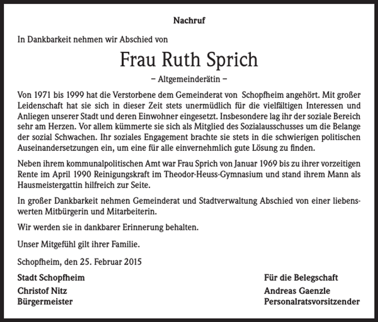 <p>Nachruf<br />In Dankbarkeit nehmen wir Abschied von</p><p>Frau Ruth Sprich<br />– Altgemeinderätin –<br />Von 1971 bis 1999 hat die Verstorbene dem Gemeinderat von Schopfheim angehört. Mit großer<br />Leidenschaft hat sie sich in dieser Zeit stets unermüdlich für die vielfältigen Interessen und<br />­Anliegen unserer Stadt und deren Einwohner eingesetzt. Insbesondere lag ihr der soziale Bereich<br />sehr am Herzen. Vor allem kümmerte sie sich als Mitglied des Sozialausschusses um die Belange<br />der sozial Schwachen. Ihr soziales Engagement brachte sie stets in die schwierigen politischen<br />Auseinandersetzungen ein, um eine für alle einvernehmlich gute Lösung zu finden.<br />Neben ihrem kommunalpolitischen Amt war Frau Sprich von Januar 1969 bis zu ihrer vor­zeitigen<br />Rente im April 1990 Reinigungskraft im Theodor-Heuss-Gymnasium und stand ihrem Mann als<br />Hausmeistergattin hilfreich zur Seite.<br />In großer Dankbarkeit nehmen Gemeinderat und Stadtverwaltung Abschied von einer liebenswerten Mitbürgerin und Mitarbeiterin.<br />Wir werden sie in dankbarer Erinnerung behalten.<br />Unser Mitgefühl gilt ihrer Familie.<br />Schopfheim, den 25. Februar 2015<br />Stadt Schopfheim<br />Christof Nitz<br />Bürgermeister</p><p>Für die Belegschaft<br />Andreas Gaenzle<br />Personalratsvorsitzender</p>