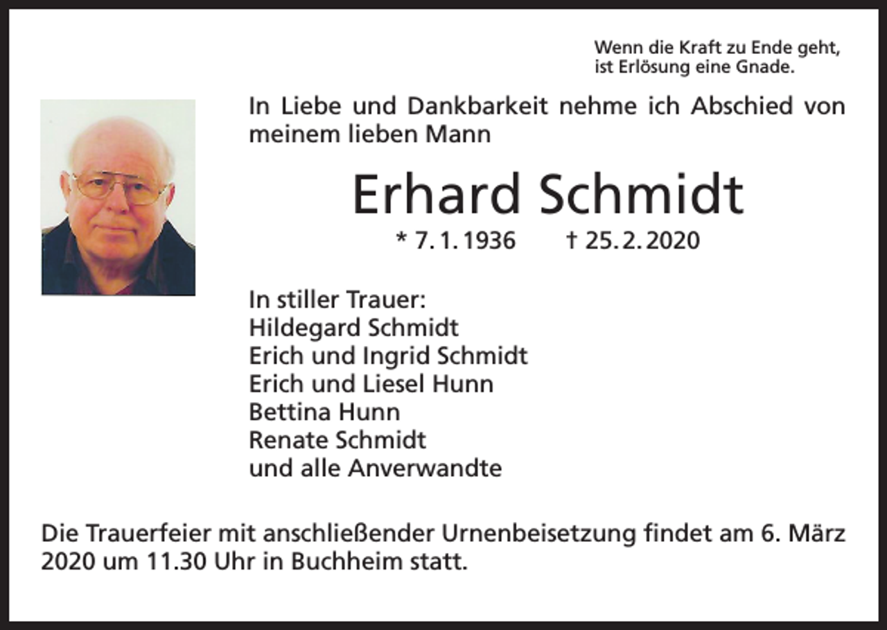 <p>Wenn die Kraft zu Ende geht,<br />ist Erlösung eine Gnade.</p><p>In Liebe und Dankbarkeit nehme ich Abschied von<br />meinem lieben Mann</p><p>Erhard Schmidt<br />* 7. 1. 1936 † 25. 2. 2020</p><p>In stiller Trauer:<br />Hildegard Schmidt<br />Erich und Ingrid Schmidt<br />Erich und Liesel Hunn<br />Bettina Hunn<br />Renate Schmidt<br />und alle Anverwandte<br />Die Trauerfeier mit anschließender Urnenbeisetzung findet am 6. März<br />2020 um 11.30 Uhr in Buchheim statt.</p>