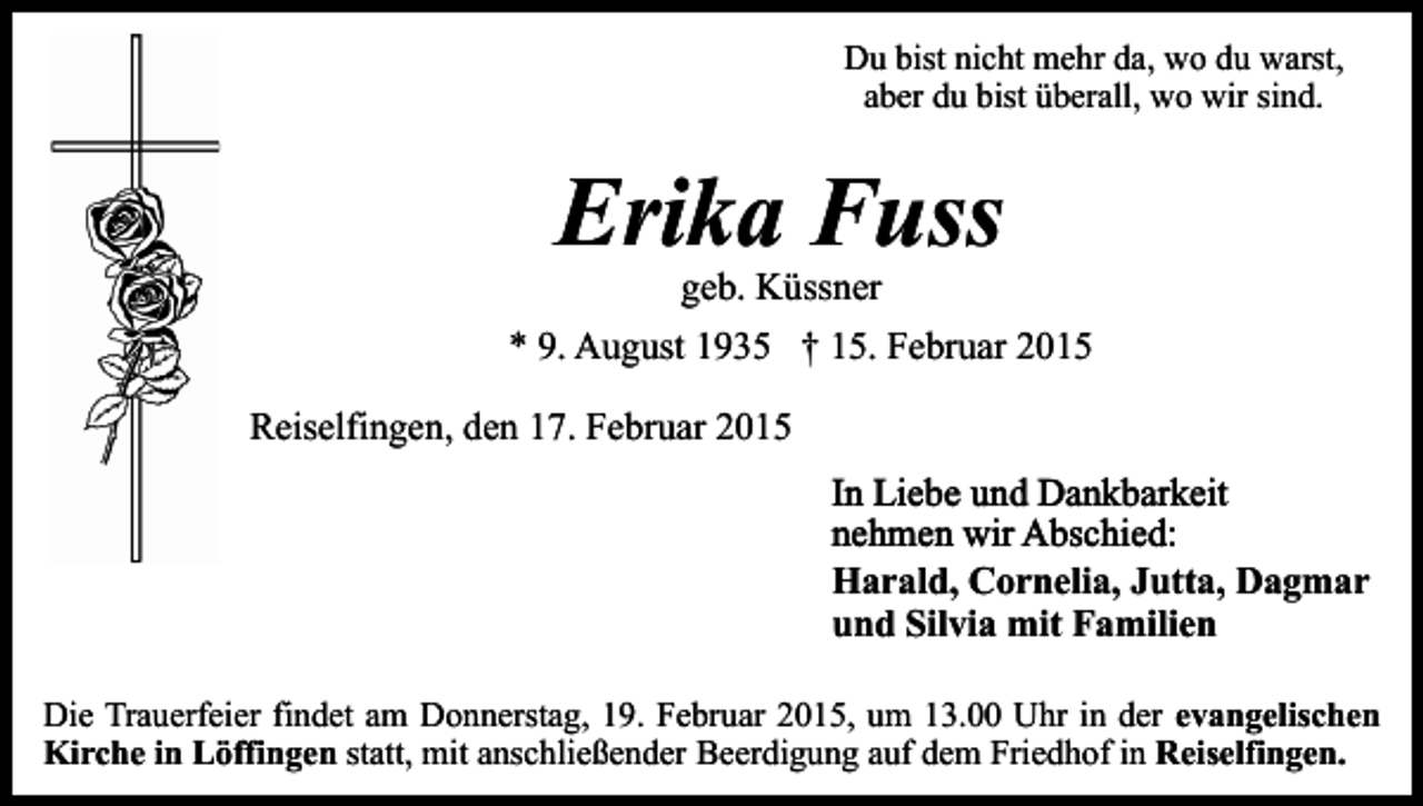 <p>Du bist nicht mehr da, wo du warst,<br />aber du bist überall, wo wir sind.</p><p>Erika Fuss<br />geb. Küssner</p><p>* 9. August 1935 † 15. Februar 2015<br />Reiselfingen, den 17. Februar 2015<br />In Liebe und Dankbarkeit<br />nehmen wir Abschied:<br />Harald, Cornelia, Jutta, Dagmar<br />und Silvia mit Familien<br />Die Trauerfeier findet am Donnerstag, 19. Februar 2015, um 13.00 Uhr in der evangelischen<br />Kirche in Löffingen statt, mit anschließender Beerdigung auf dem Friedhof in Reiselfingen.</p>