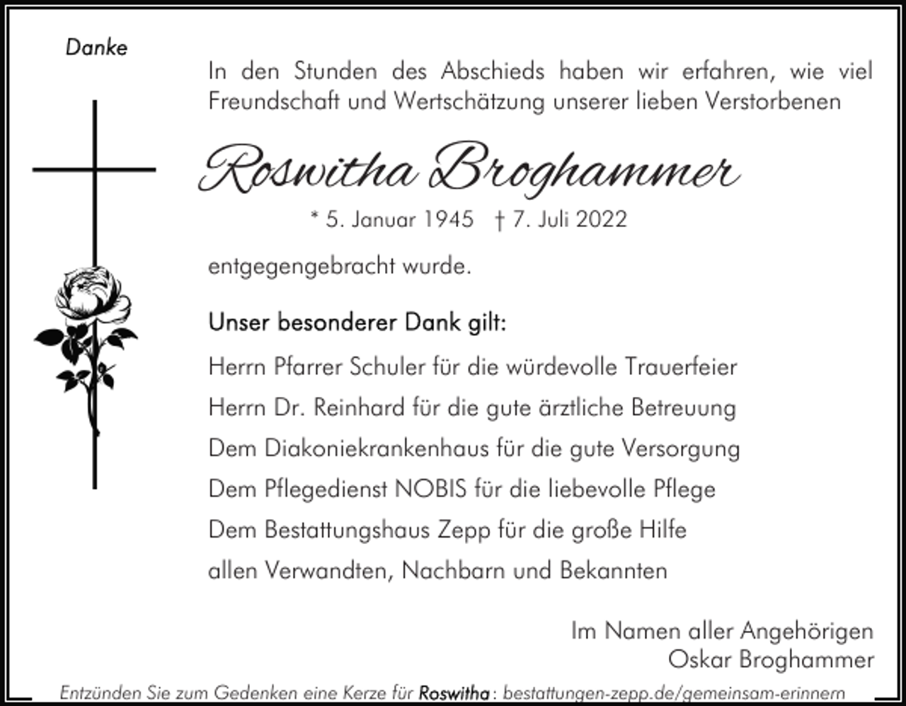 <p>In den Stunden des Abschieds haben wir erfahren, wie viel<br />Freundschaft und Wertschätzung unserer lieben Verstorbenen</p><p>Roswitha Broghammer<br />* 5. Januar 1945 † 7. Juli 2022</p><p>entgegengebracht wurde.</p><p>Herrn Pfarrer Schuler für die würdevolle Trauerfeier<br />Herrn Dr. Reinhard für die gute ärztliche Betreuung<br />Dem Diakoniekrankenhaus für die gute Versorgung<br />Dem Pflegedienst NOBIS für die liebevolle Pflege<br />Dem Bestattungshaus Zepp für die große Hilfe<br />allen Verwandten, Nachbarn und Bekannten<br />Im Namen aller Angehörigen<br />Oskar Broghammer<br />Entzünden Sie zum Gedenken eine Kerze für</p><p>: bestattungen-zepp.de/gemeinsam-erinnern</p>