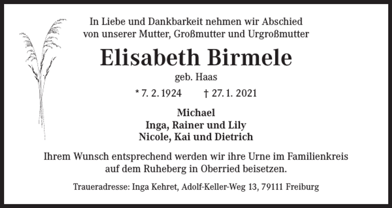 <p>In Liebe und Dankbarkeit nehmen wir Abschied<br />von unserer Mutter, Großmutter und Urgroßmutter</p><p>Elisabeth Birmele<br />geb. Haas</p><p>* 7. 2. 1924 † 27. 1. 2021<br />Michael<br />Inga, Rainer und Lily<br />Nicole, Kai und Dietrich<br />Ihrem Wunsch entsprechend werden wir ihre Urne im Familienkreis<br />auf dem Ruheberg in Oberried beisetzen.<br />Traueradresse: Inga Kehret, Adolf-Keller-Weg 13, 79111 Freiburg</p>
