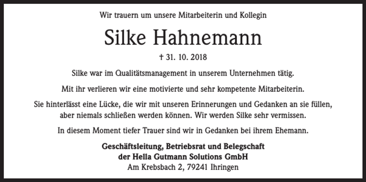 <p>Wir trauern um unsere Mitarbeiterin und Kollegin</p><p>Silke Hahnemann<br />† 31. 10. 2018<br />Silke war im Qualitätsmanagement in unserem Unternehmen tätig.<br />Mit ihr verlieren wir eine motivierte und sehr kompetente Mitarbeiterin.<br />Sie hinterlässt eine Lücke, die wir mit unseren Erinnerungen und Gedanken an sie füllen,<br />aber niemals schließen werden können. Wir werden Silke sehr vermissen.<br />In diesem Moment tiefer Trauer sind wir in Gedanken bei ihrem Ehemann.<br />Geschäftsleitung, Betriebsrat und Belegschaft<br />der Hella Gutmann Solutions GmbH<br />Am Krebsbach 2, 79241 Ihringen</p>