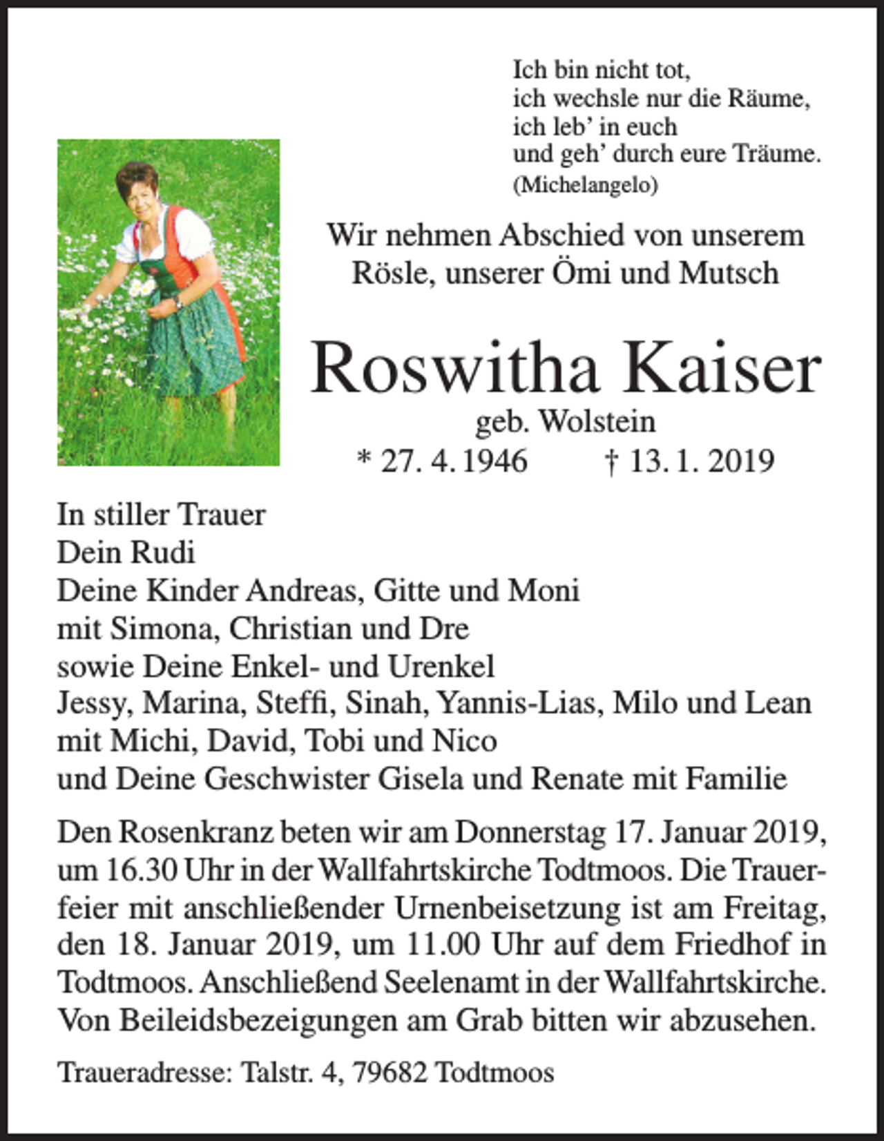 <p>Ich bin nicht tot,<br />ich wechsle nur die Räume,<br />ich leb’ in euch<br />und geh’ durch eure Träume.<br />(Michelangelo)</p><p>Wir nehmen Abschied von unserem<br />Rösle, unserer Ömi und Mutsch</p><p>Roswitha Kaiser<br />geb. Wolstein<br />* 27. 4. 1946<br />† 13. 1. 2019</p><p>In stiller Trauer<br />Dein Rudi<br />Deine Kinder Andreas, Gitte und Moni<br />mit Simona, Christian und Dre<br />sowie Deine Enkel- und Urenkel<br />Jessy, Marina, Steffi, Sinah, Yannis-Lias, Milo und Lean<br />mit Michi, David, Tobi und Nico<br />und Deine Geschwister Gisela und Renate mit Familie<br />Den Rosenkranz beten wir am Donnerstag 17. Januar 2019,<br />um 16.30 Uhr in der Wallfahrtskirche Todtmoos. Die Trauerfeier mit anschließender Urnenbeisetzung ist am Freitag,<br />den 18. Januar 2019, um 11.00 Uhr auf dem Friedhof in<br />Todtmoos. Anschließend Seelenamt in der Wallfahrtskirche.<br />Von Beileidsbezeigungen am Grab bitten wir abzusehen.<br />Traueradresse: Talstr. 4, 79682 Todtmoos</p>