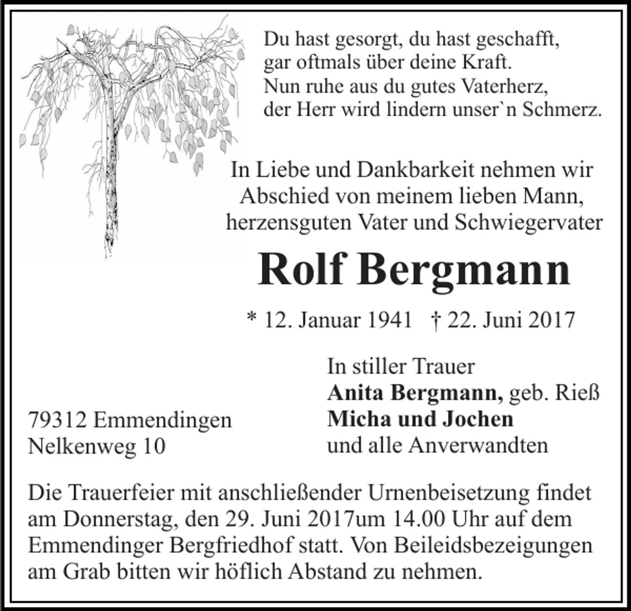 <p>Du hast gesorgt, du hast geschafft,<br />gar oftmals über deine Kraft.<br />Nun ruhe aus du gutes Vaterherz,<br />der Herr wird lindern unser`n Schmerz.</p><p>In Liebe und Dankbarkeit nehmen wir<br />Abschied von meinem lieben Mann,<br />herzensguten Vater und Schwiegervater</p><p>Rolf Bergmann<br />* 12. Januar 1941 † 22. Juni 2019312 Emmendingen<br />Nelkenweg 10</p><p>In stiller Trauer<br />Anita Bergmann, geb. Rieß<br />Micha und Jochen<br />und alle Anverwandten</p><p>Die Trauerfeier mit anschließender Urnenbeisetzung findet<br />am Donnerstag, den 29. Juni 2017um 14.00 Uhr auf dem<br />Emmendinger Bergfriedhof statt. Von Beileidsbezeigungen<br />am Grab bitten wir höflich Abstand zu nehmen.</p>