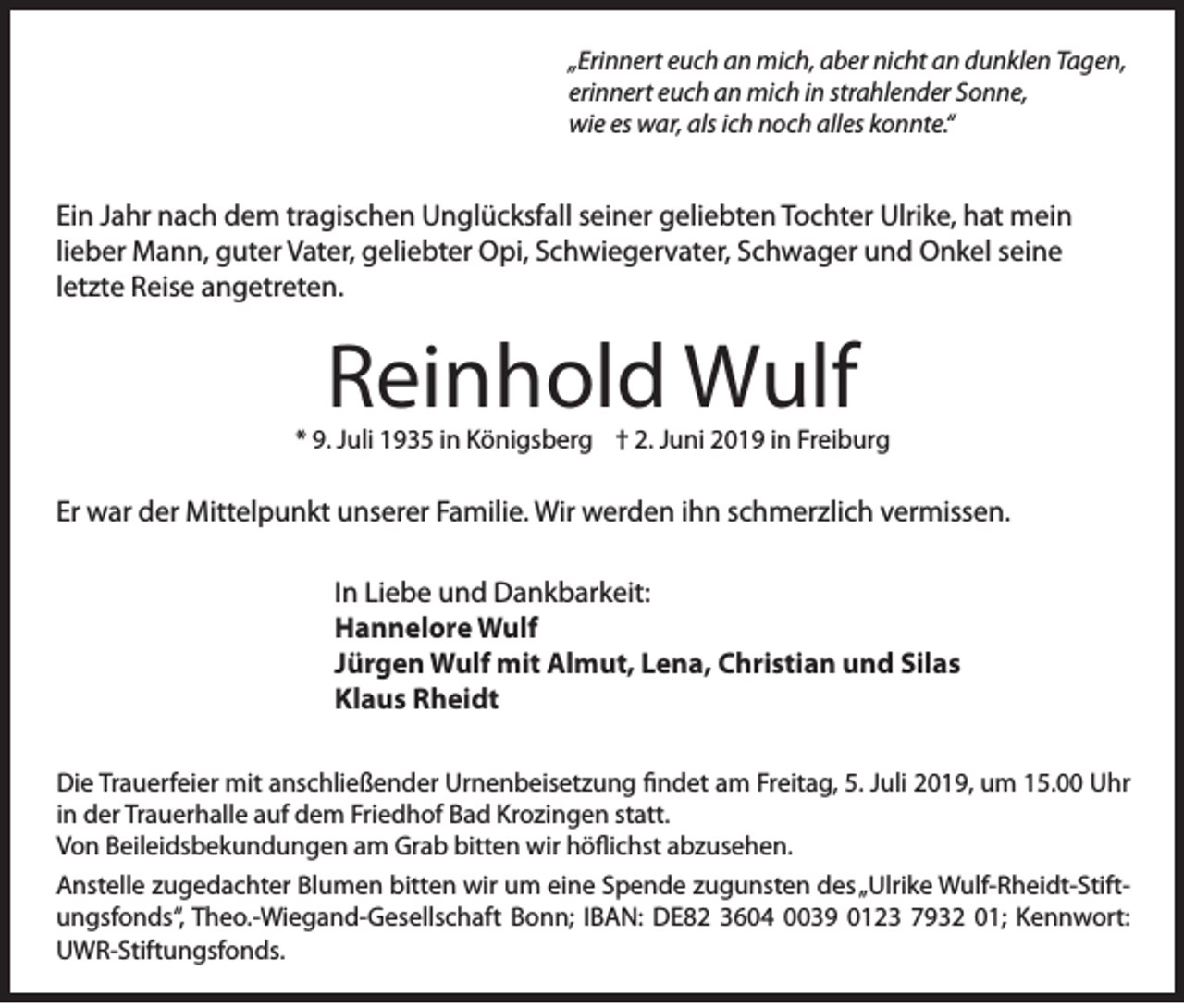 <p>„Erinnert euch an mich, aber nicht an dunklen Tagen,<br />erinnert euch an mich in strahlender Sonne,<br />wie es war, als ich noch alles konnte.“</p><p>Ein Jahr nach dem tragischen Unglücksfall seiner geliebten Tochter Ulrike, hat mein<br />lieber Mann, guter Vater, geliebter Opi, Schwiegervater, Schwager und Onkel seine<br />letzte Reise angetreten.</p><p>Reinhold Wulf</p><p>* 9. Juli 1935 in Königsberg † 2. Juni 2019 in Freiburg</p><p>Er war der Mittelpunkt unserer Familie. Wir werden ihn schmerzlich vermissen.<br />In Liebe und Dankbarkeit:<br />Hannelore Wulf<br />Jürgen Wulf mit Almut, Lena, Christian und Silas<br />Klaus Rheidt<br />Die Trauerfeier mit anschließender Urnenbeisetzung findet am Freitag, 5. Juli 2019, um 15.00 Uhr<br />in der Trauerhalle auf dem Friedhof Bad Krozingen statt.<br />Von Beileidsbekundungen am Grab bitten wir höflichst abzusehen.<br />Anstelle zugedachter Blumen bitten wir um eine Spende zugunsten des „Ulrike Wulf-Rheidt-Stiftungsfonds“, Theo.-Wiegand-Gesellschaft Bonn; IBAN: DE82 3604 0039 0123 7932 01; Kennwort:<br />UWR-Stiftungsfonds.</p>