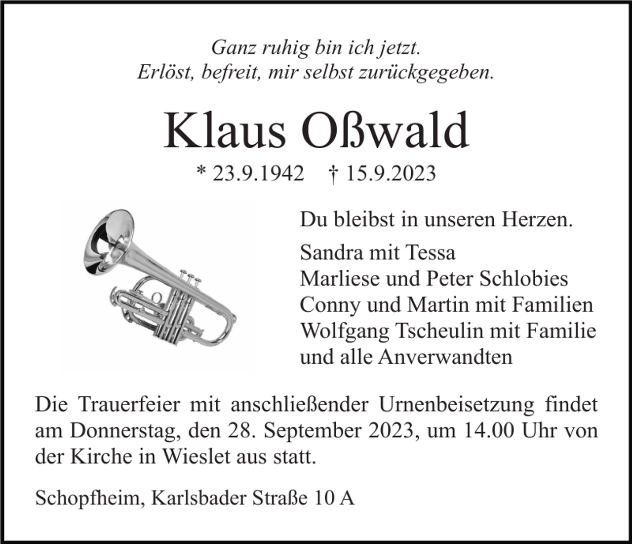 <p>Ganz ruhig bin ich jetzt.<br />Erlöst, befreit, mir selbst zurückgegeben.</p><p>Klaus Oßwald<br />* 23.9.1942</p><p>† 15.9.2023</p><p>Du bleibst in unseren Herzen.<br />Sandra mit Tessa<br />Marliese und Peter Schlobies<br />Conny und Martin mit Familien<br />Wolfgang Tscheulin mit Familie<br />und alle Anverwandten<br />Die Trauerfeier mit anschließender Urnenbeisetzung findet<br />am Donnerstag, den 28. September 2023, um 14.00 Uhr von<br />der Kirche in Wieslet aus statt.<br />Schopfheim, Karlsbader Straße 10 A</p>
