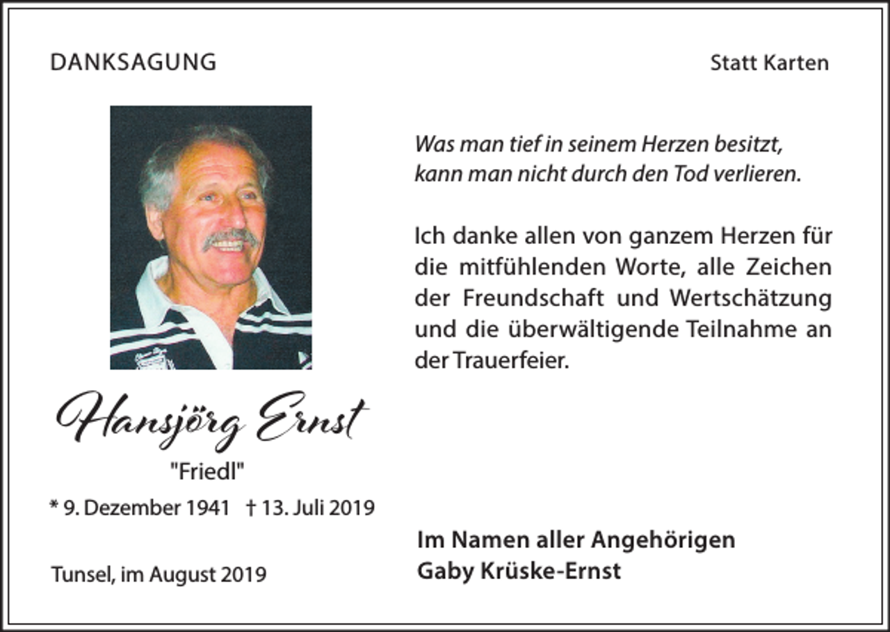 <p>DANKSAGUNG</p><p>Statt Karten</p><p>Was man tief in seinem Herzen besitzt,<br />kann man nicht durch den Tod verlieren.</p><p>Hansjörg Ernst</p><p>Ich danke allen von ganzem Herzen für<br />die mitfühlenden Worte, alle Zeichen<br />der Freundschaft und Wertschätzung<br />und die überwältigende Teilnahme an<br />der Trauerfeier.</p><p>"Friedl"</p><p>* 9. Dezember 1941 † 13. Juli 2019<br />Tunsel, im August 2019</p><p>Im Namen aller Angehörigen<br />Gaby Krüske-Ernst</p>
