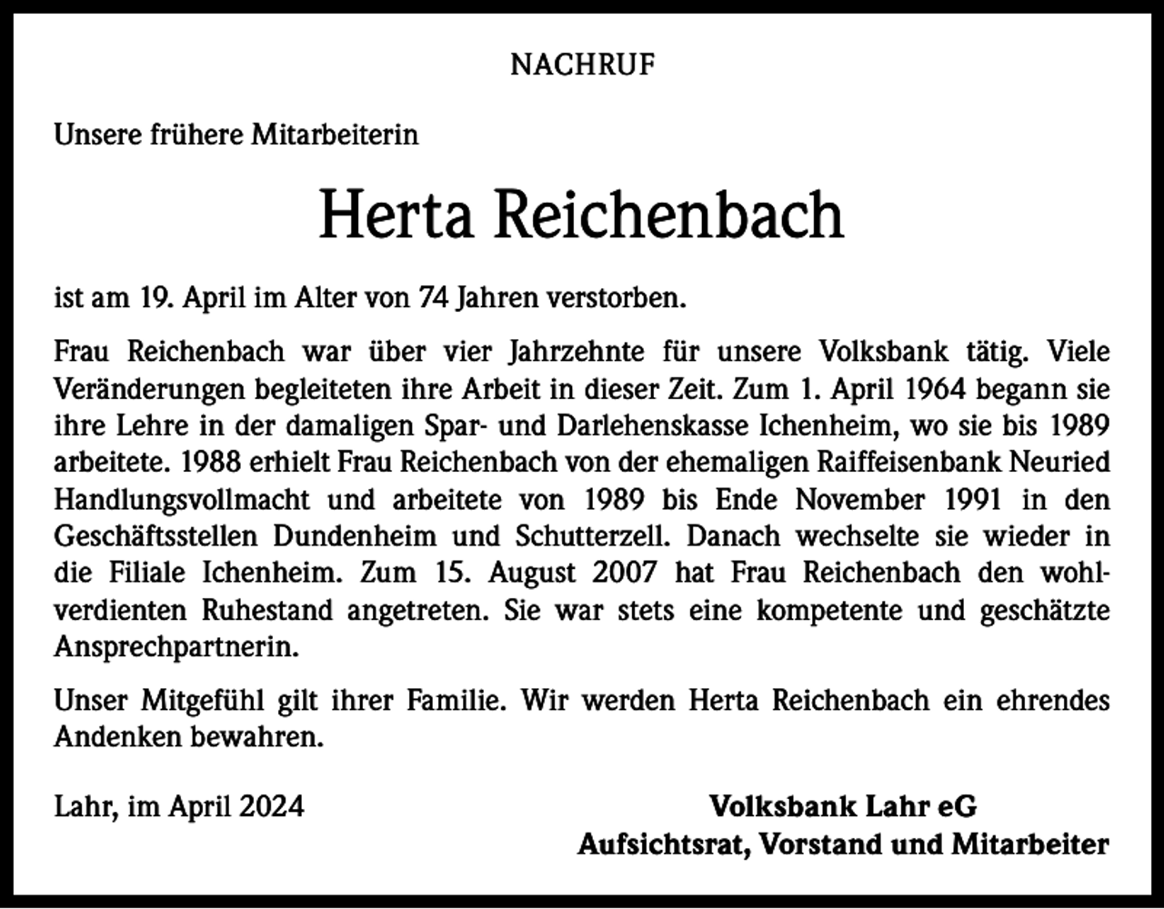 <p>NACHRUF<br />Unsere frühere Mitarbeiterin</p><p>Herta Reichenbach<br />ist am 19. April im Alter von 74 Jahren verstorben.<br />Frau Reichenbach war über vier Jahrzehnte für unsere Volksbank tätig. Viele<br />­Veränderungen begleiteten ihre Arbeit in dieser Zeit. Zum 1. April 1964 begann sie<br />ihre Lehre in der damaligen Spar- und Darlehenskasse Ichenheim, wo sie bis 1989<br />arbeitete. 1988 erhielt Frau Reichenbach von der ehemaligen Raiffeisenbank Neuried<br />Handlungsvollmacht und arbeitete von 1989 bis Ende November 1991 in den<br />­Geschäftsstellen Dundenheim und Schutterzell. Danach wechselte sie wieder in<br />die Filiale Ichenheim. Zum 15. August 2007 hat Frau Reichenbach den wohlverdienten Ruhestand angetreten. Sie war stets eine kompetente und geschätzte<br />­Ansprechpartnerin.<br />Unser Mitgefühl gilt ihrer Familie. Wir werden Herta Reichenbach ein ehrendes<br />­Andenken bewahren.<br />Lahr, im April 2024</p><p>Volksbank Lahr eG<br />Aufsichtsrat, Vorstand und Mitarbeiter</p>