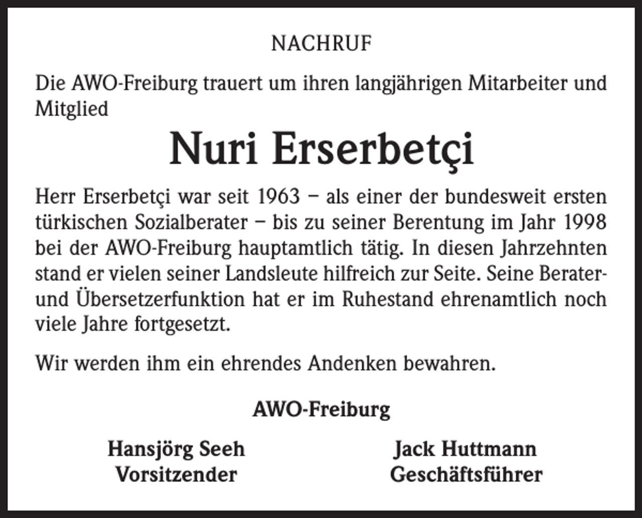 <p>NACHRUF<br />Die AWO-Freiburg trauert um ihren langjährigen Mitarbeiter und<br />Mitglied</p><p>Nuri Erserbetçi</p><p>Herr Erserbetçi war seit 1963 – als einer der bundesweit ersten<br />­türkischen Sozialberater – bis zu seiner Berentung im Jahr 1998<br />bei der AWO-Freiburg hauptamtlich tätig. In diesen Jahrzehnten<br />stand er vielen seiner Landsleute hilfreich zur Seite. Seine Berater-­<br />und Übersetzerfunktion hat er im Ruhestand ehrenamtlich noch<br />viele Jahre fortgesetzt.<br />Wir werden ihm ein ehrendes Andenken bewahren.<br />AWO-Freiburg</p><p>Hansjörg Seeh<br />Vorsitzender</p><p>Jack Huttmann<br />Geschäftsführer</p>