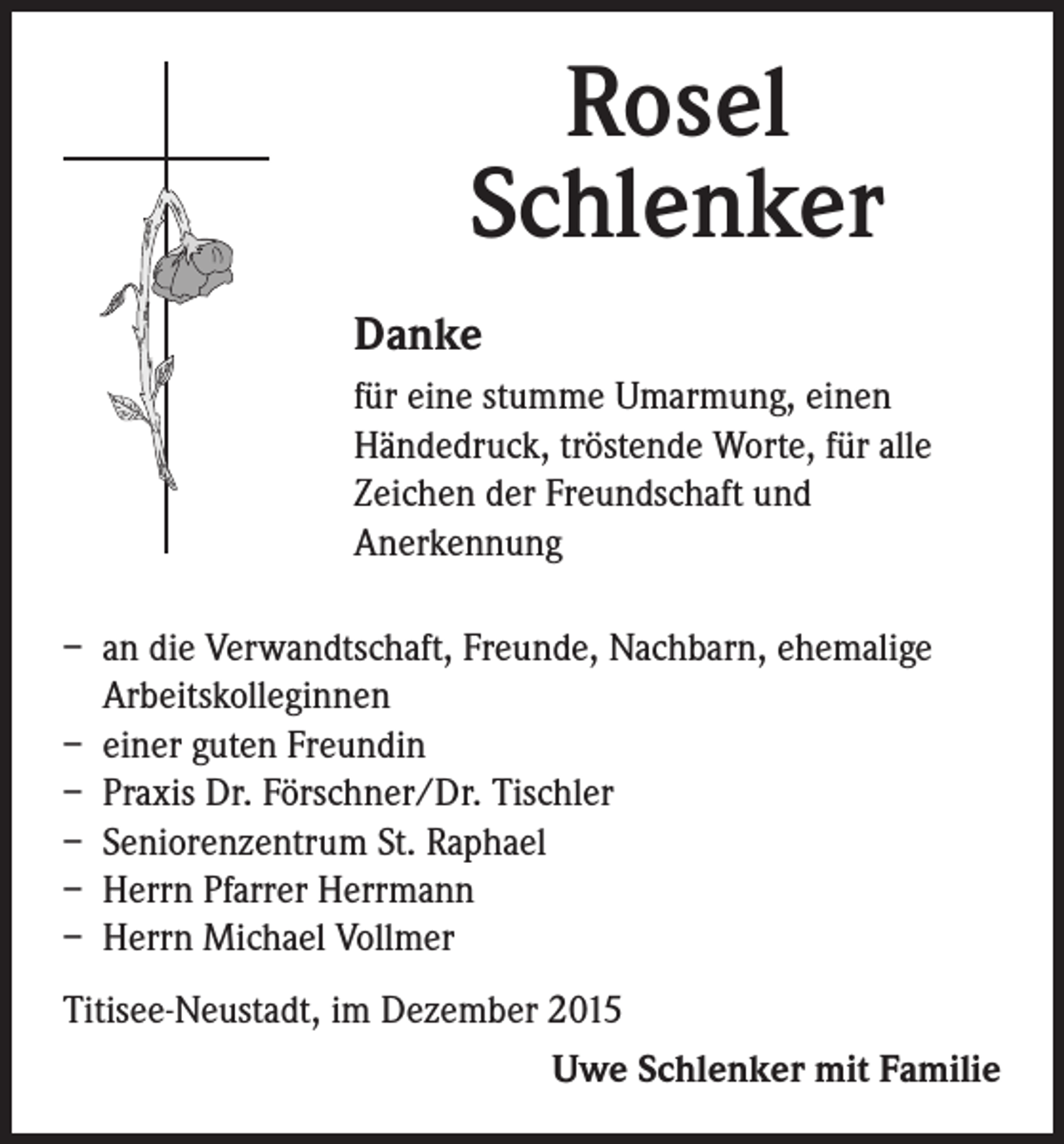 <p>Rosel<br />Schlenker<br />Danke<br />für eine stumme Umarmung, einen<br />Händedruck, tröstende Worte, für alle<br />Zeichen der Freundschaft und<br />Anerkennung</p><p>– an die Verwandtschaft, Freunde, Nachbarn, ehemalige<br />Arbeitskolleginnen<br />– einer guten Freundin<br />– Praxis Dr. Förschner/Dr. Tischler<br />– Seniorenzentrum St. Raphael<br />– Herrn Pfarrer Herrmann<br />– Herrn Michael Vollmer<br />Titisee-Neustadt, im Dezember 2015<br />Uwe Schlenker mit Familie</p>