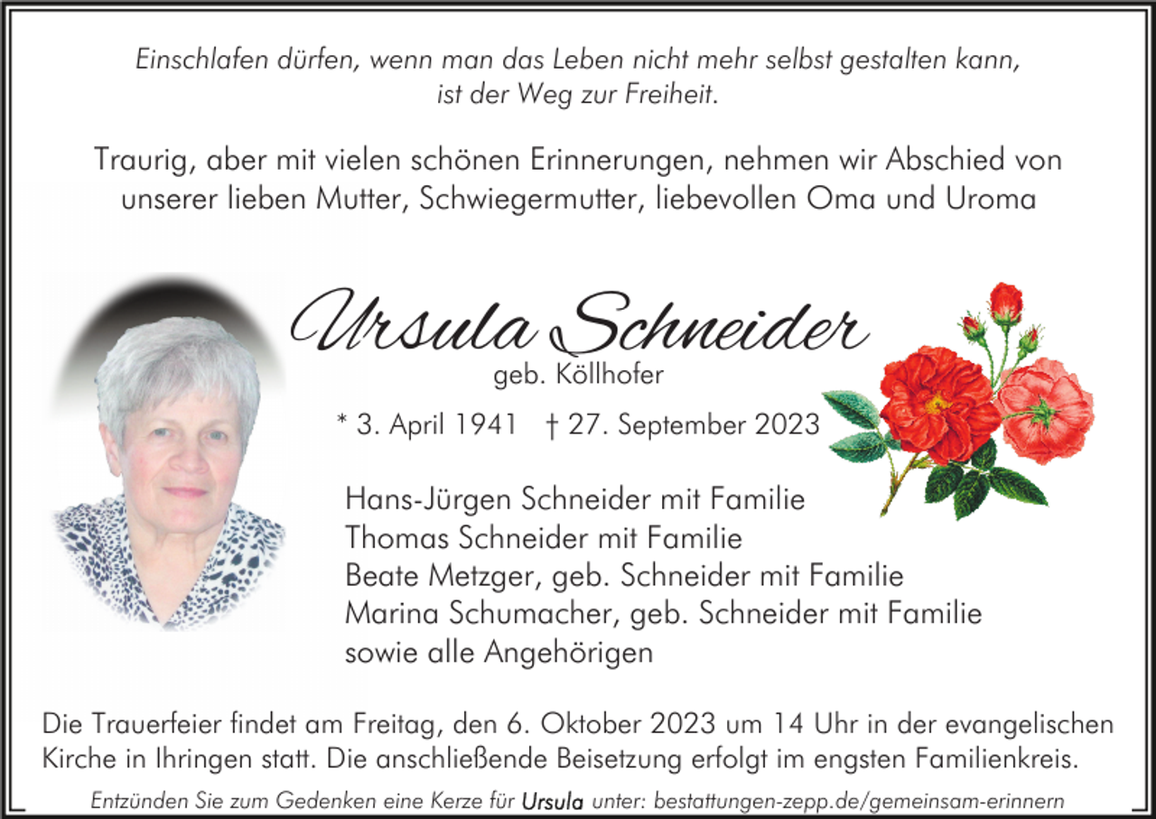 <p>Einschlafen dürfen, wenn man das Leben nicht mehr selbst gestalten kann,<br />ist der Weg zur Freiheit.</p><p>Traurig, aber mit vielen schönen Erinnerungen, nehmen wir Abschied von<br />unserer lieben Mutter, Schwiegermutter, liebevollen Oma und Uroma</p><p>Ursula Schneider<br />geb. Köllhofer</p><p>* 3. April 1941 † 27. September 2023</p><p>Hans-Jürgen Schneider mit Familie<br />Thomas Schneider mit Familie<br />Beate Metzger, geb. Schneider mit Familie<br />Marina Schumacher, geb. Schneider mit Familie<br />sowie alle Angehörigen<br />Die Trauerfeier findet am Freitag, den 6. Oktober 2023 um 14 Uhr in der evangelischen<br />Kirche in Ihringen statt. Die anschließende Beisetzung erfolgt im engsten Familienkreis.<br />Entzünden Sie zum Gedenken eine Kerze für</p><p>unter: bestattungen-zepp.de/gemeinsam-erinnern</p>