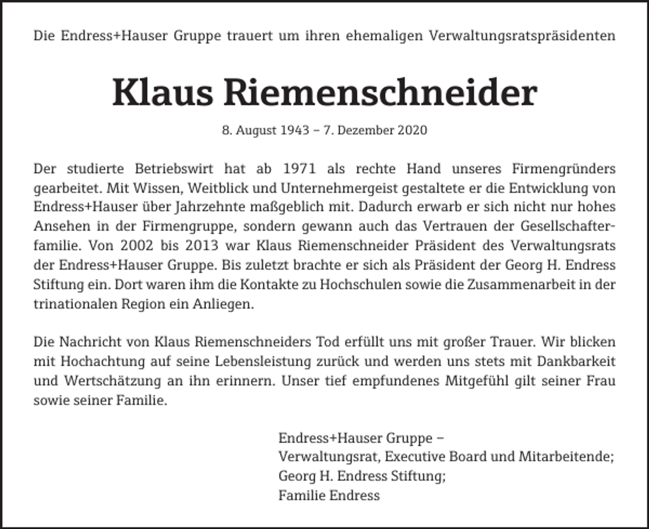<p>Die Endress+Hauser Gruppe trauert um ihren ehemaligen Verwaltungsratspräsidenten</p><p>Klaus Riemenschneider<br />8. August 1943 – 7. Dezember 2020</p><p>Der studierte Betriebswirt hat ab 1971 als rechte Hand unseres Firmengründers<br />gearbeitet. Mit Wissen, Weitblick und Unternehmergeist gestaltete er die Entwicklung von<br />Endress+Hauser über Jahrzehnte maßgeblich mit. Dadurch erwarb er sich nicht nur hohes<br />Ansehen in der Firmengruppe, sondern gewann auch das Vertrauen der Gesellschafterfamilie. Von 2002 bis 2013 war Klaus Riemenschneider Präsident des Verwaltungsrats<br />der Endress+Hauser Gruppe. Bis zuletzt brachte er sich als Präsident der Georg H. Endress<br />Stiftung ein. Dort waren ihm die Kontakte zu Hochschulen sowie die Zusammenarbeit in der<br />trinationalen Region ein Anliegen.<br />Die Nachricht von Klaus Riemenschneiders Tod erfüllt uns mit großer Trauer. Wir blicken<br />mit Hochachtung auf seine Lebensleistung zurück und werden uns stets mit Dankbarkeit<br />und Wertschätzung an ihn erinnern. Unser tief empfundenes Mitgefühl gilt seiner Frau<br />sowie seiner Familie.<br />Endress+Hauser Gruppe –<br />Verwaltungsrat, Executive Board und Mitarbeitende;<br />Georg H. Endress Stiftung;<br />Familie Endress</p>