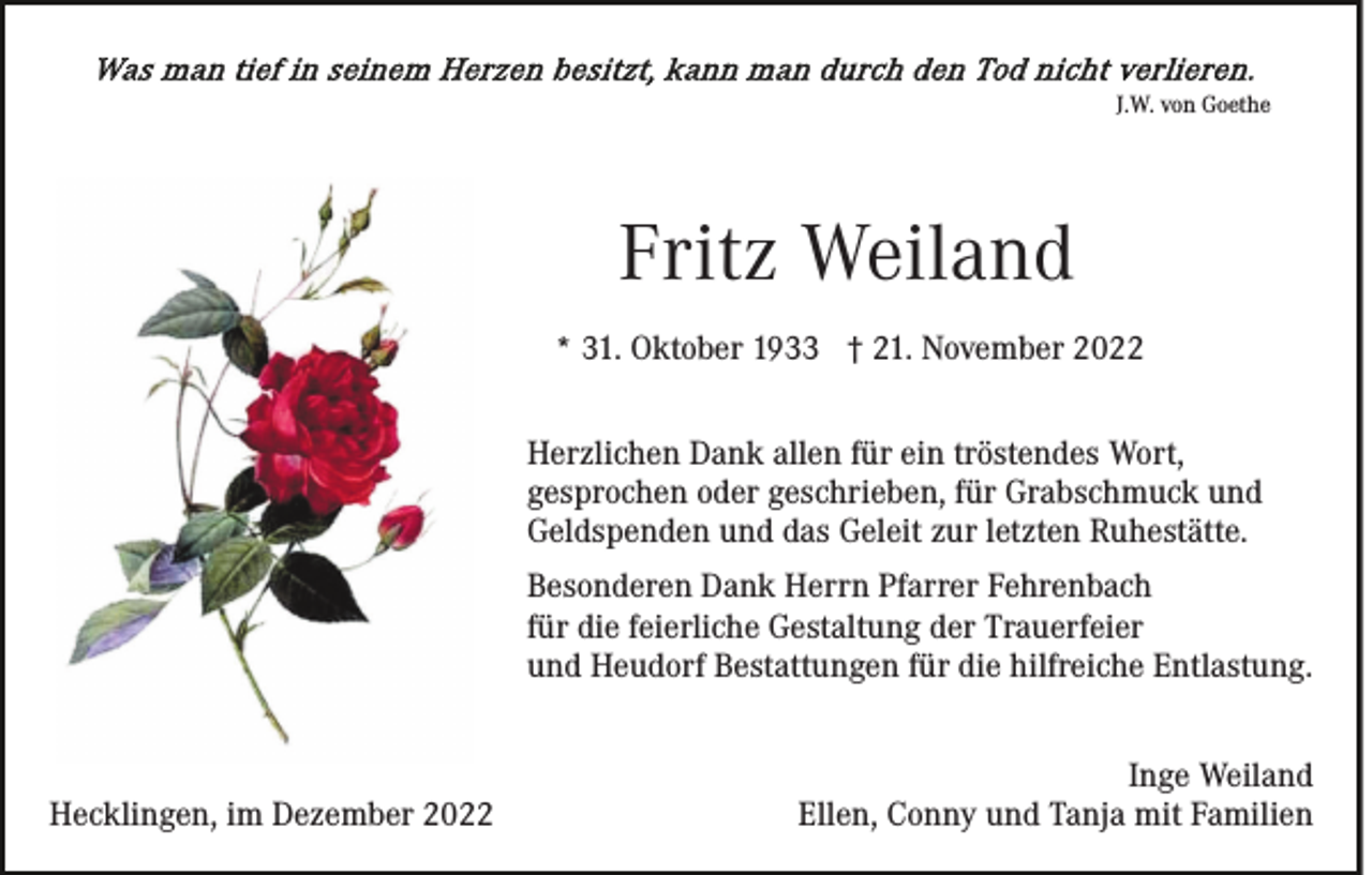 <p>J.W. von Goethe</p><p>Fritz Weiland<br />* 31. Oktober 1933 † 21. November 2022<br />Herzlichen Dank allen für ein tröstendes Wort,<br />gesprochen oder geschrieben, für Grabschmuck und<br />Geldspenden und das Geleit zur letzten Ruhestätte.<br />Besonderen Dank Herrn Pfarrer Fehrenbach<br />für die feierliche Gestaltung der Trauerfeier<br />und Heudorf Bestattungen für die hilfreiche Entlastung.</p><p>Hecklingen, im Dezember 2022</p><p>Inge Weiland<br />Ellen, Conny und Tanja mit Familien</p>