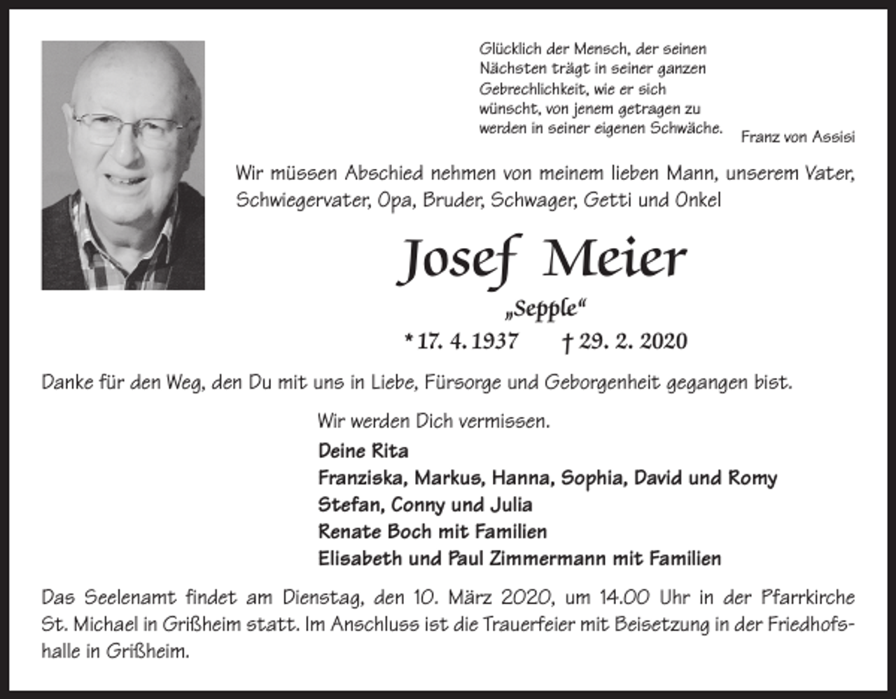 <p>Glücklich der Mensch, der seinen<br />Nächsten trägt in seiner ganzen<br />Gebrechlichkeit, wie er sich<br />wünscht, von jenem getragen zu<br />werden in seiner eigenen Schwäche. Franz von Assisi</p><p>Wir müssen Abschied nehmen von meinem lieben Mann, unserem Vater,<br />Schwiegervater, Opa, Bruder, Schwager, Getti und Onkel</p><p>Josef Meier<br />„Sepple“<br />* 17. 4. 1937 † 29. 2. 2020<br />Danke für den Weg, den Du mit uns in Liebe, Fürsorge und Geborgenheit gegangen bist.<br />Wir werden Dich vermissen.<br />Deine Rita<br />Franziska, Markus, Hanna, Sophia, David und Romy<br />Stefan, Conny und Julia<br />Renate Boch mit Familien<br />Elisabeth und Paul Zimmermann mit Familien<br />Das Seelenamt findet am Dienstag, den 10. März 2020, um 14.00 Uhr in der Pfarr­kirche<br />St. Michael in Grißheim statt. Im Anschluss ist die Trauerfeier mit Beisetzung in der Friedhofshalle in Grißheim.</p>