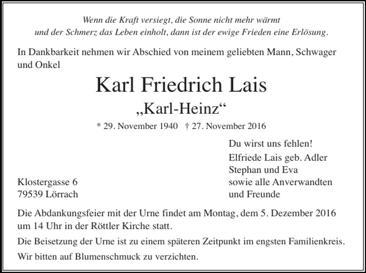 <p>Wenn die Kraft versiegt, die Sonne nicht mehr wärmt<br />und der Schmer das Leben einholt, dann ist der ewige Frieden eine Erlösung.</p><p>In Dankbarkeit nehmen wir Abschied von meinem geliebten Mann, Schwager<br />und Onkel</p><p>Karl Friedrich Lais<br />„Karl-Heinz“<br />* 29. November 1940 † 27. November 2016</p><p>Klostergasse 6<br />79539 Lörrach</p><p>Du wirst uns fehlen!<br />Elfriede Lais geb. Adler<br />Stephan und Eva<br />sowie alle Anverwandten<br />und Freunde</p><p>Die Abdankungsfeier mit der Urne findet am Montag, dem 5. Dezember 2016<br />um 14 Uhr in der Röttler Kirche statt.<br />Die Beisetzung der Urne ist zu einem späteren Zeitpunkt im engsten Familienkreis.<br />Wir bitten auf Blumenschmuck zu verzichten.</p>