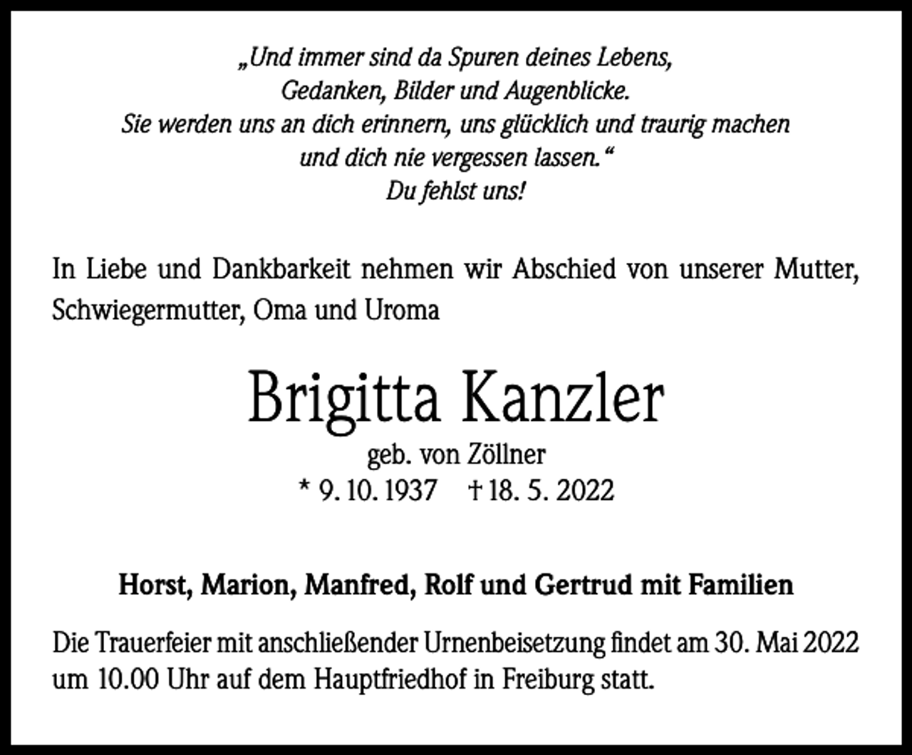 <p>„Und immer sind da Spuren deines Lebens,<br />Gedanken, Bilder und Augenblicke.<br />Sie werden uns an dich erinnern, uns glücklich und traurig machen<br />und dich nie vergessen lassen.“<br />Du fehlst uns!</p><p>In Liebe und Dankbarkeit nehmen wir Abschied von unserer Mutter,<br />Schwiegermutter, Oma und Uroma</p><p>Brigitta Kanzler<br />geb. von Zöllner<br />* 9. 10. 1937 † 18. 5. 2022</p><p>Horst, Marion, Manfred, Rolf und Gertrud mit Familien<br />Die Trauerfeier mit anschließender Urnenbeisetzung findet am 30. Mai 2022<br />um 10.00 Uhr auf dem Hauptfriedhof in Freiburg statt.</p>