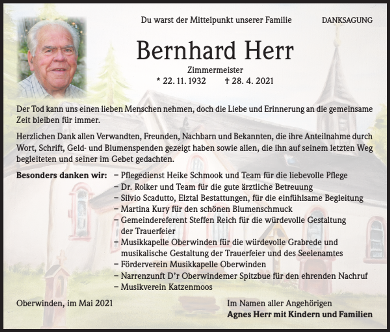 <p>Du warst der Mittelpunkt unserer Familie</p><p>DANKSAGUNG</p><p>Bernhard Herr<br />Zimmermeister<br />* 22. 11. 1932<br />† 28. 4. 2021</p><p>Der Tod kann uns einen lieben Menschen nehmen, doch die Liebe und Erinnerung an die gemeinsame<br />Zeit bleiben für immer.<br />Herzlichen Dank allen Verwandten, Freunden, Nachbarn und Bekannten, die ihre Anteilnahme durch<br />Wort, Schrift, Geld- und Blumenspenden gezeigt haben sowie allen, die ihn auf seinem letzten Weg<br />begleiteten und seiner im Gebet gedachten.<br />Besonders danken wir:</p><p>– Pflegedienst Heike Schmook und Team für die liebevolle Pflege<br />– Dr. Rolker und Team für die gute ärztliche Betreuung<br />– Silvio Scadutto, Elztal Bestattungen, für die einfühlsame Begleitung<br />– Martina Kury für den schönen Blumenschmuck<br />– Gemeindereferent Steffen Reich für die würdevolle Gestaltung<br />der Trauerfeier<br />– Musikkapelle Oberwinden für die würdevolle Grabrede und<br />musikalische Gestaltung der Trauerfeier und des Seelenamtes<br />– Förderverein Musikkapelle Oberwinden<br />– Narrenzunft D’r Oberwindemer Spitzbue für den ehrenden Nachruf<br />– Musikverein Katzenmoos</p><p>Oberwinden, im Mai 2021 Im Namen aller Angehörigen<br />Agnes Herr mit Kindern und Familien</p>
