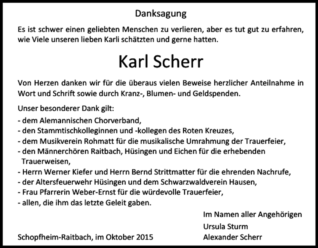 <p>Danksagung<br />Es ist schwer einen geliebten Menschen zu verlieren, aber es tut gut zu erfahren,<br />wie Viele unseren lieben Karli schätzten und gerne hatten.</p><p>Karl Scherr<br />Von Herzen danken wir für die überaus vielen Beweise herzlicher Anteilnahme in<br />Wort und Schrift sowie durch Kranz-, Blumen- und Geldspenden.<br />Unser besonderer Dank gilt:<br />- dem Alemannischen Chorverband,<br />- den Stammtischkolleginnen und -kollegen des Roten Kreuzes,<br />- dem Musikverein Rohmatt für die musikalische Umrahmung der Trauerfeier,<br />- den Männerchören Raitbach, Hüsingen und Eichen für die erhebenden<br />Trauerweisen,<br />- Herrn Werner Kiefer und Herrn Bernd Strittmatter für die ehrenden Nachrufe,<br />- der Altersfeuerwehr Hüsingen und dem Schwarzwaldverein Hausen,<br />- Frau Pfarrerin Weber-Ernst für die würdevolle Trauerfeier,<br />- allen, die ihm das letzte Geleit gaben.<br />Im Namen aller Angehörigen<br />Ursula Sturm<br />Schopfheim-Raitbach, im Oktober 2015<br />Alexander Scherr</p>