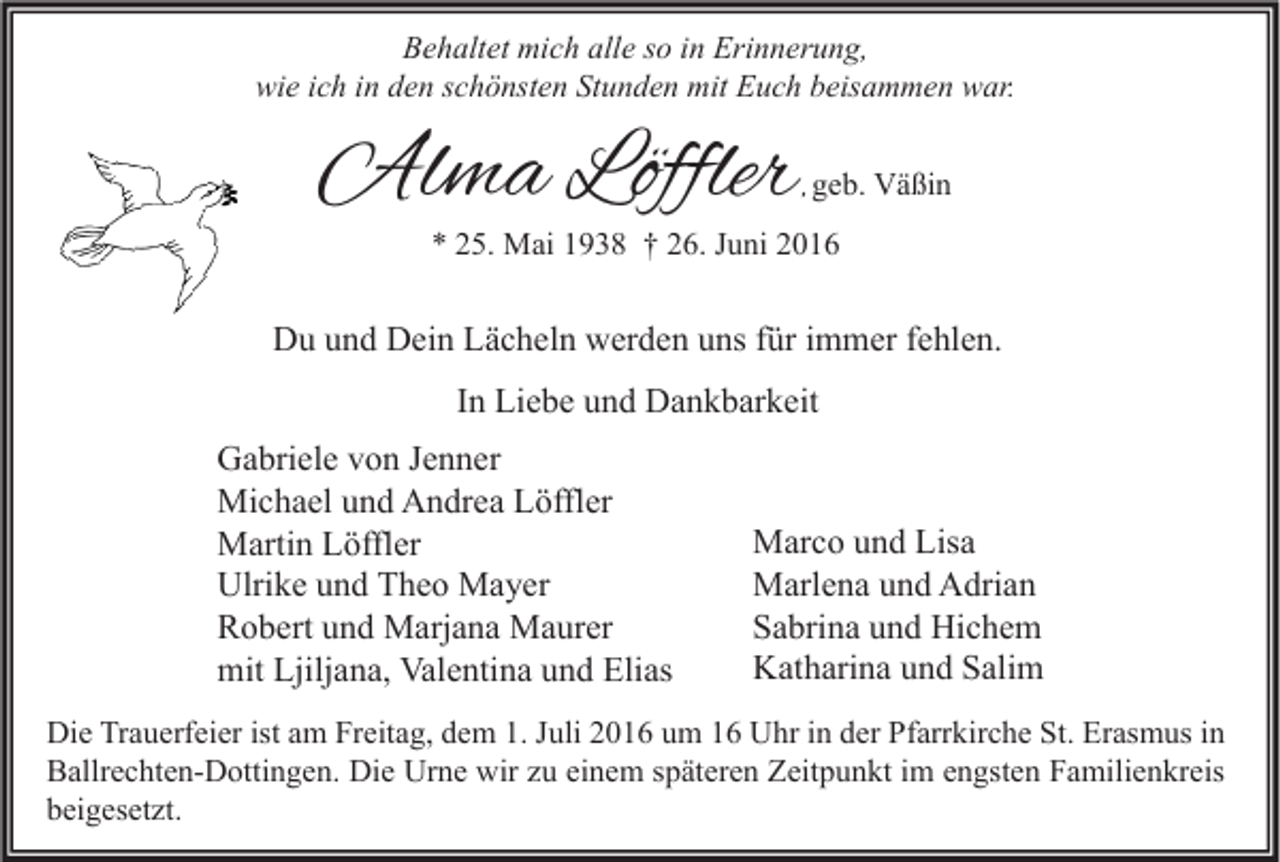 <p>Behaltet mich alle so in Erinnerung,<br />wie ich in den schönsten Stunden mit Euch beisammen war.</p><p>Alma Löffler</p><p>, geb. Väßin</p><p>* 25. Mai 1938 † 26. Juni 2016</p><p>Du und Dein Lächeln werden uns für immer fehlen.<br />In Liebe und Dankbarkeit<br />Gabriele von Jenner<br />Michael und Andrea Löffler<br />Martin Löffler<br />Ulrike und Theo Mayer<br />Robert und Marjana Maurer<br />mit Ljiljana, Valentina und Elias</p><p>Marco und Lisa<br />Marlena und Adrian<br />Sabrina und Hichem<br />Katharina und Salim</p><p>Die Trauerfeier ist am Freitag, dem 1. Juli 2016 um 16 Uhr in der Pfarrkirche St. Erasmus in<br />Ballrechten-Dottingen. Die Urne wir zu einem späteren Zeitpunkt im engsten Familienkreis<br />beigesetzt.</p>