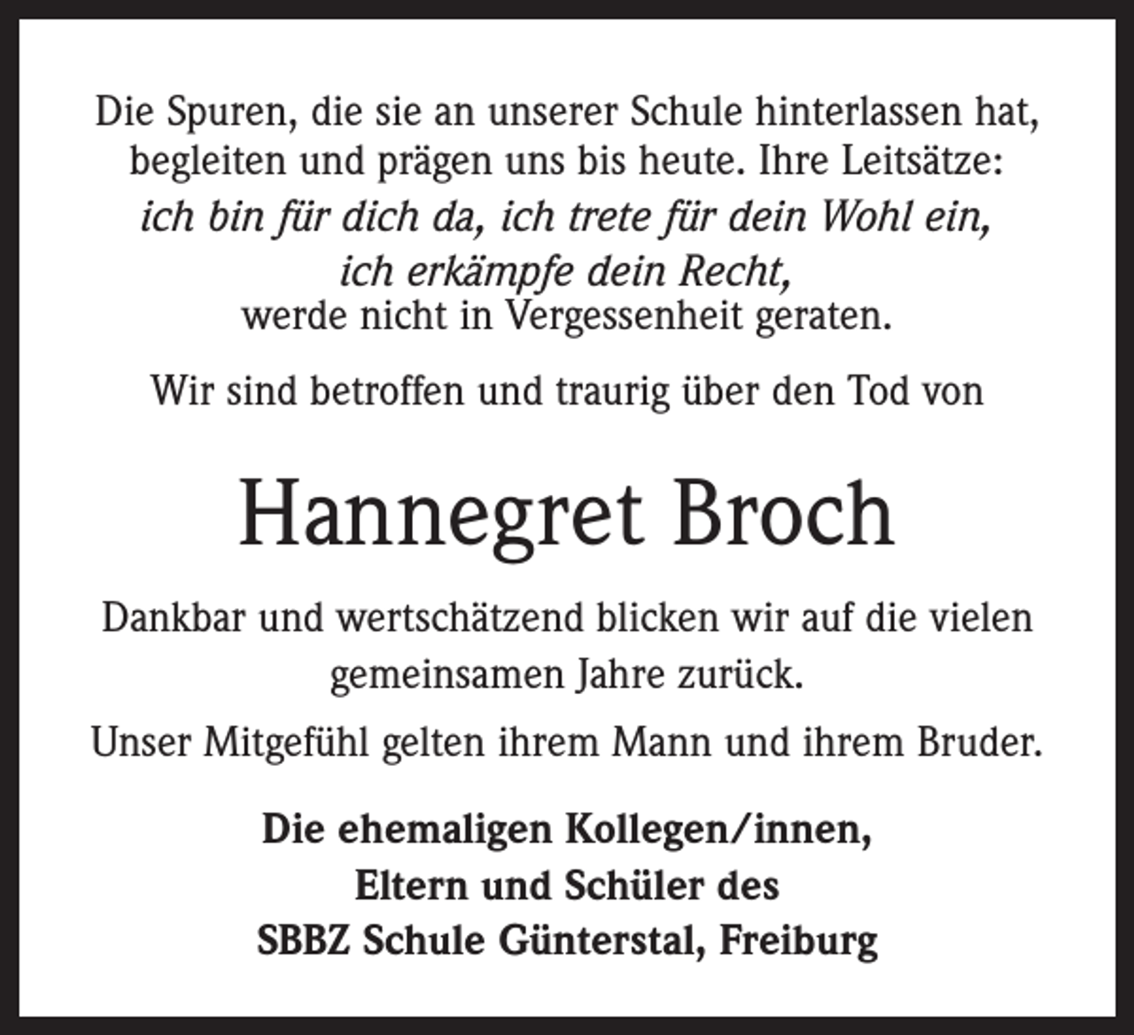 <p>Die Spuren, die sie an unserer Schule hinterlassen hat,<br />begleiten und prägen uns bis heute. Ihre Leitsätze:<br />ich bin für dich da, ich trete für dein Wohl ein,<br />ich erkämpfe dein Recht,<br />werde nicht in Vergessenheit geraten.<br />Wir sind betroffen und traurig über den Tod von</p><p>Hannegret Broch<br />Dankbar und wertschätzend blicken wir auf die vielen<br />gemeinsamen Jahre zurück.<br />Unser Mitgefühl gelten ihrem Mann und ihrem Bruder.<br />Die ehemaligen Kollegen/innen,<br />Eltern und Schüler des<br />SBBZ Schule Günterstal, Freiburg</p>