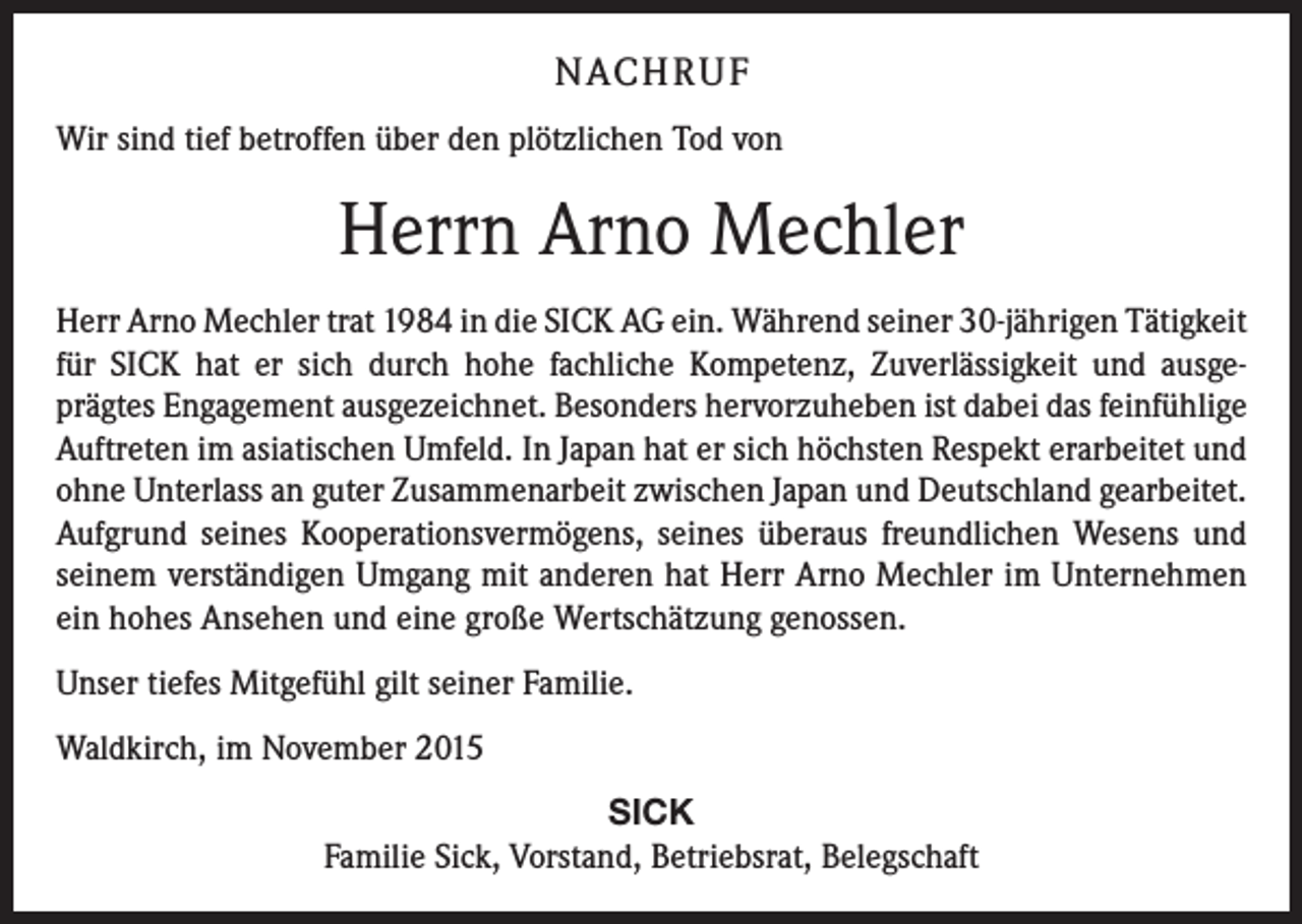 <p>NACH R U F<br />Wir sind tief betroffen über den plötzlichen Tod von</p><p>Herrn Arno Mechler<br />Herr Arno Mechler trat 1984 in die SICK AG ein. Während seiner 30-jährigen Tätigkeit<br />für SICK hat er sich durch hohe fachliche Kompetenz, Zuverlässigkeit und ausgeprägtes Engagement ausgezeichnet. Besonders hervorzuheben ist dabei das feinfühlige<br />Auftreten im asiatischen Umfeld. In Japan hat er sich höchsten Respekt erarbeitet und<br />ohne Unterlass an guter Zusammenarbeit zwischen Japan und Deutschland gearbeitet.<br />Aufgrund seines Kooperationsvermögens, seines überaus freundlichen Wesens und<br />seinem verständigen Umgang mit anderen hat Herr Arno Mechler im Unternehmen<br />ein hohes Ansehen und eine große Wertschätzung genossen.<br />Unser tiefes Mitgefühl gilt seiner Familie.<br />Waldkirch, im November 2015<br />SICK<br />Familie Sick, Vorstand, Betriebsrat, Belegschaft</p>
