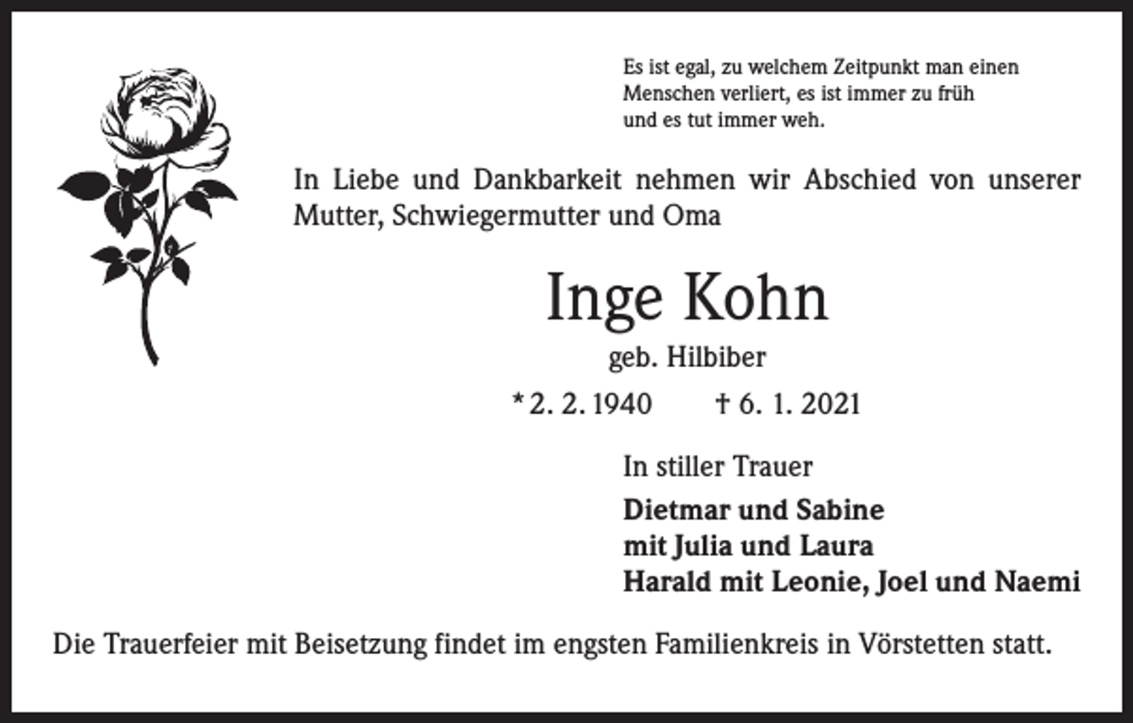 <p>Es ist egal, zu welchem Zeitpunkt man einen<br />Menschen verliert, es ist immer zu früh<br />und es tut immer weh.</p><p>In Liebe und Dankbarkeit nehmen wir Abschied von unserer<br />Mutter, Schwiegermutter und Oma</p><p>Inge Kohn<br />geb. Hilbiber<br />* 2. 2. 1940 † 6. 1. 2021<br />In stiller Trauer<br />Dietmar und Sabine<br />mit Julia und Laura<br />Harald mit Leonie, Joel und Naemi<br />Die Trauerfeier mit Beisetzung findet im engsten Familienkreis in Vörstetten statt.</p>