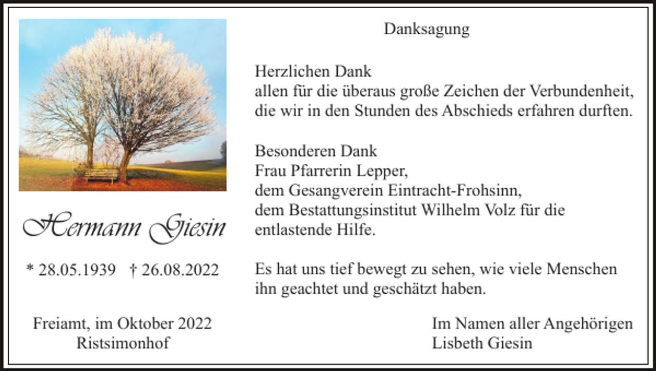 <p>Danksagung<br />Herzlichen Dank<br />allen für die überaus große Zeichen der Verbundenheit,<br />die wir in den Stunden des Abschieds erfahren durften.</p><p>Hermann Giesin<br />* 28.05.1939 † 26.08.2022<br />Freiamt, im Oktober 2022<br />Ristsimonhof</p><p>Besonderen Dank<br />Frau Pfarrerin Lepper,<br />dem Gesangverein Eintracht-Frohsinn,<br />dem Bestattungsinstitut Wilhelm Volz für die<br />entlastende Hilfe.<br />Es hat uns tief bewegt zu sehen, wie viele Menschen<br />ihn geachtet und geschätzt haben.<br />Im Namen aller Angehörigen<br />Lisbeth Giesin</p>