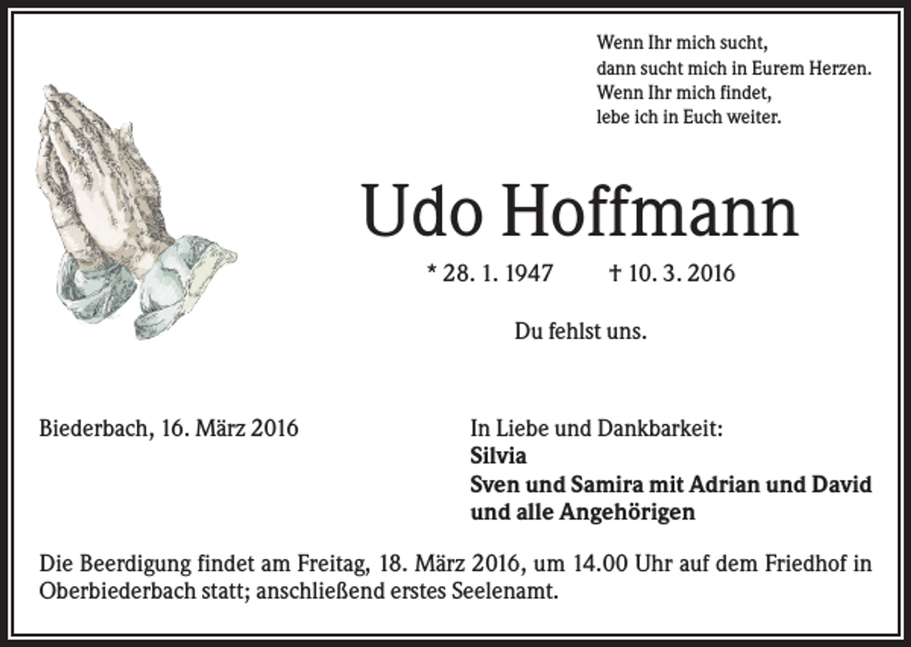 <p>Wenn Ihr mich sucht,<br />dann sucht mich in Eurem Herzen.<br />Wenn Ihr mich findet,<br />lebe ich in Euch weiter.</p><p>Udo Hoffmann<br />* 28. 1. 1947</p><p>† 10. 3. 2016</p><p>Du fehlst uns.</p><p>Biederbach, 16. März 2016</p><p>In Liebe und Dankbarkeit:<br />Silvia<br />Sven und Samira mit Adrian und David<br />und alle Angehörigen</p><p>Die Beerdigung findet am Freitag, 18. März 2016, um 14.00 Uhr auf dem Friedhof in<br />Oberbiederbach statt; anschließend erstes Seelenamt.</p>
