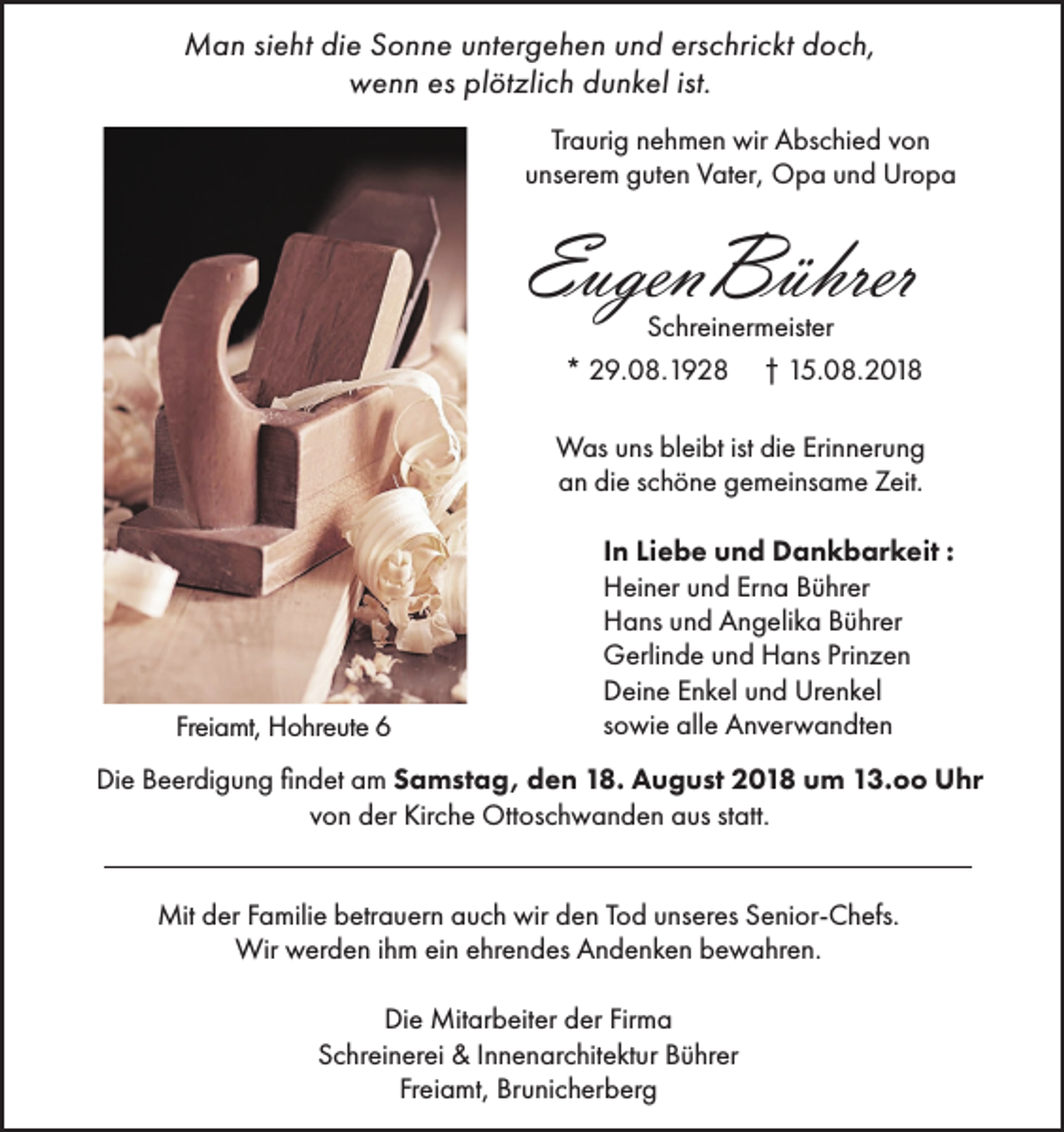 <p>Man sieht die Sonne untergehen und erschrickt doch,<br />wenn es plötzlich dunkel ist.<br />Traurig nehmen wir Abschied von<br />unserem guten Vater, Opa und Uropa</p><p>EugenBührer</p><p>Schreinermeister<br />* 29.08.1928 † 15.08.2018</p><p>Was uns bleibt ist die Erinnerung<br />an die schöne gemeinsame Zeit.</p><p>Freiamt, Hohreute 6</p><p>In Liebe und Dankbarkeit :<br />Heiner und Erna Bührer<br />Hans und Angelika Bührer<br />Gerlinde und Hans Prinzen<br />Deine Enkel und Urenkel<br />sowie alle Anverwandten</p><p>Die Beerdigung findet am Samstag, den 18. August 2018 um 13.oo Uhr<br />von der Kirche Ottoschwanden aus statt.<br />Mit der Familie betrauern auch wir den Tod unseres Senior-Chefs.<br />Wir werden ihm ein ehrendes Andenken bewahren.<br />Die Mitarbeiter der Firma<br />Schreinerei &amp; Innenarchitektur Bührer<br />Freiamt, Brunicherberg</p>