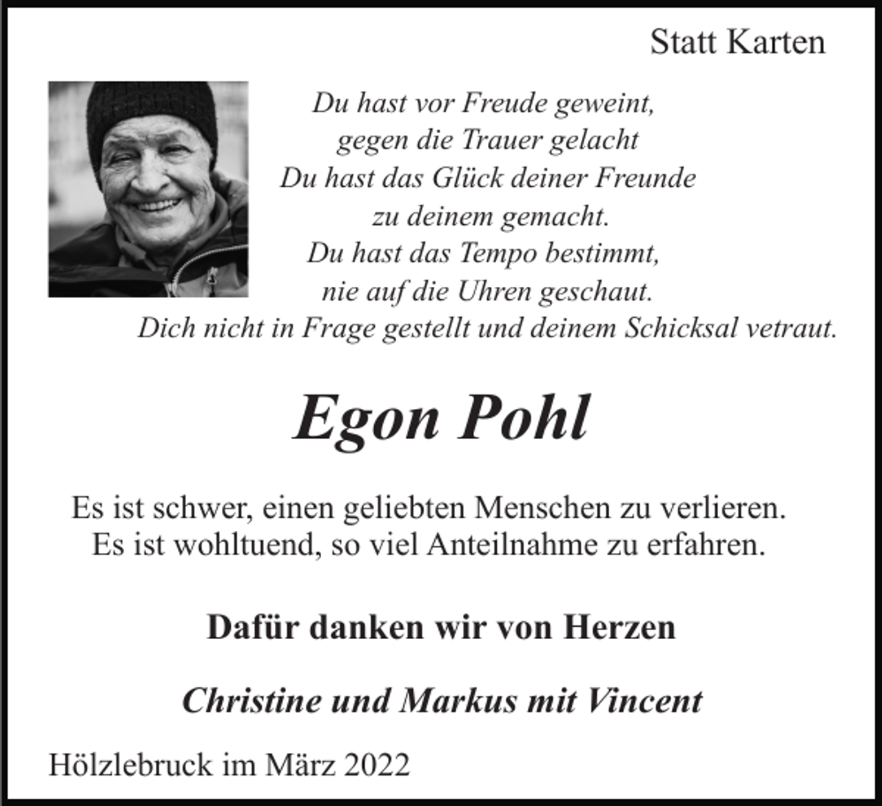 <p>Statt Karten<br />Du hast vor Freude geweint,<br />gegen die Trauer gelacht<br />Du hast das Glück deiner Freunde<br />zu deinem gemacht.<br />Du hast das Tempo bestimmt,<br />nie auf die Uhren geschaut.<br />Dich nicht in Frage gestellt und deinem Schicksal vetraut.</p><p>Egon Pohl<br />Es ist schwer, einen geliebten Menschen zu verlieren.<br />Es ist wohltuend, so viel Anteilnahme zu erfahren.</p><p>Dafür danken wir von Herzen<br />Christine und Markus mit Vincent<br />Hölzlebruck im März 2022</p>