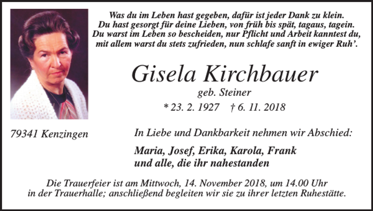 <p>Was du im Leben hast gegeben, dafür ist jeder Dank zu klein.<br />Du hast gesorgt für deine Lieben, von früh bis spät, tagaus, tagein.<br />Du warst im Leben so bescheiden, nur Pflicht und Arbeit kanntest du,<br />mit allem warst du stets zufrieden, nun schlafe sanft in ewiger Ruh’.</p><p>Gisela Kirchbauer<br />geb. Steiner<br />* 23. 2. 1927 † 6. 11. 2018<br />79341 Kenzingen</p><p>In Liebe und Dankbarkeit nehmen wir Abschied:<br />Maria, Josef, Erika, Karola, Frank<br />und alle, die ihr nahestanden</p><p>Die Trauerfeier ist am Mittwoch, 14. November 2018, um 14.00 Uhr<br />in der Trauerhalle; anschließend begleiten wir sie zu ihrer letzten Ruhestätte.</p>