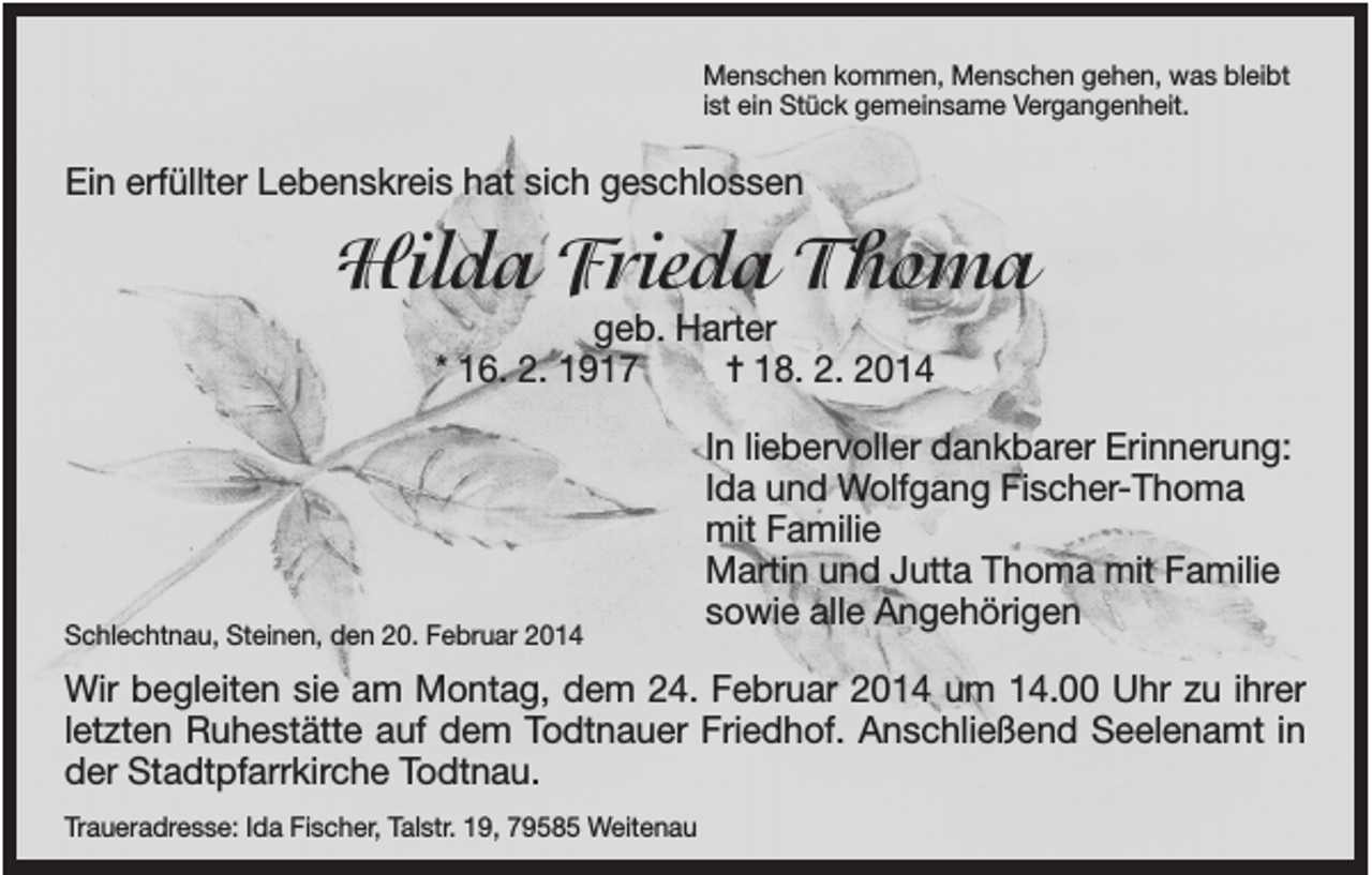 <p>Menschen kommen, Menschen gehen, was bleibt<br />ist ein Stück gemeinsame Vergangenheit.</p><p>Ein erfüllter Lebenskreis hat sich geschlossen</p><p>Hilda Frieda Thoma<br />geb. Harter<br />* 16. 2. 1917<br />✝ 18. 2. 2014</p><p>Schlechtnau, Steinen, den 20. Februar 2014</p><p>In liebervoller dankbarer Erinnerung:<br />Ida und Wolfgang Fischer-Thoma<br />mit Familie<br />Martin und Jutta Thoma mit Familie<br />sowie alle Angehörigen</p><p>Wir begleiten sie am Montag, dem 24. Februar 2014 um 14.00 Uhr zu ihrer<br />letzten Ruhestätte auf dem Todtnauer Friedhof. Anschließend Seelenamt in<br />der Stadtpfarrkirche Todtnau.<br />Traueradresse: Ida Fischer, Talstr. 19, 79585 Weitenau</p>