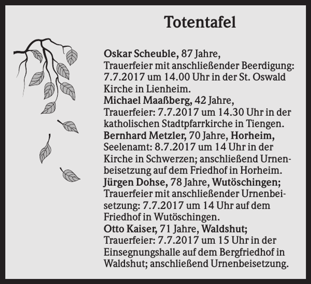 <p>Totentafel<br />Oskar Scheuble, 87 Jahre,<br />Trauerfeier mit anschließender Beerdigung:<br />7.7.2017 um 14.00 Uhr in der St. Oswald<br />Kirche in Lienheim.<br />Michael Maaßberg, 42 Jahre,<br />Trauerfeier: 7.7.2017 um 14.30 Uhr in der<br />katholischen Stadtpfarrkirche in Tiengen.<br />Bernhard Metzler, 70 Jahre, Horheim,<br />Seelenamt: 8.7.2017 um 14 Uhr in der<br />Kirche in Schwerzen; anschließend Urnenbeisetzung auf dem Friedhof in Horheim.<br />Jürgen Dohse, 78 Jahre, Wutöschingen;<br />Trauerfeier mit anschließender Urnenbeisetzung: 7.7.2017 um 14 Uhr auf dem<br />Friedhof in Wutöschingen.<br />Otto Kaiser, 71 Jahre, Waldshut;<br />Trauerfeier: 7.7.2017 um 15 Uhr in der<br />Einsegnungshalle auf dem Bergfriedhof in<br />Waldshut; anschließend Urnenbeisetzung.</p>