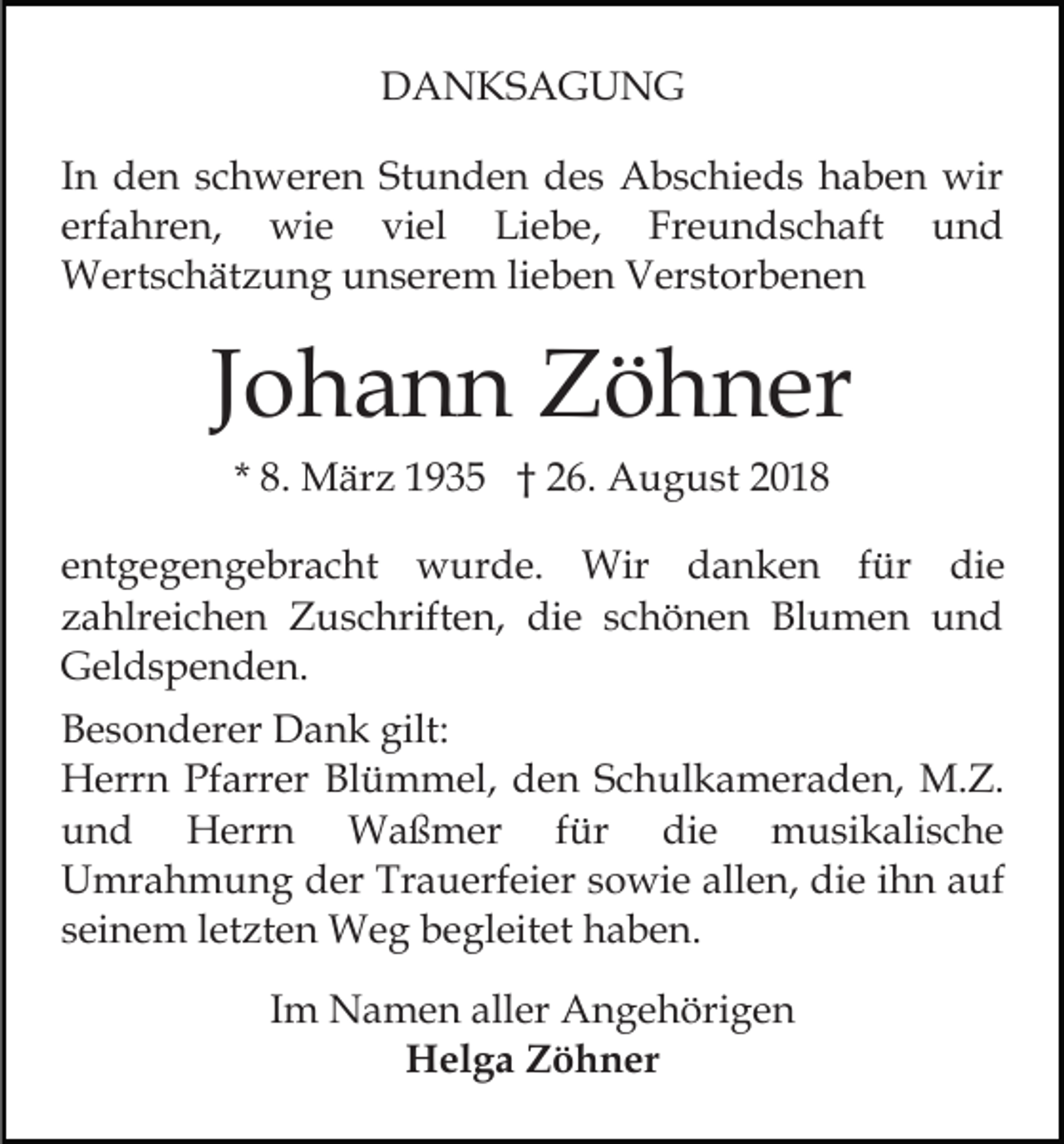 <p>DANKSAGUNG<br />In den schweren Stunden des Abschieds haben wir<br />erfahren, wie viel Liebe, Freundschaft und<br />Wertschätzung unserem lieben Verstorbenen</p><p>Johann Zöhner<br />* 8. März 1935 † 26. August 2018<br />entgegengebracht wurde. Wir danken für die<br />zahlreichen Zuschriften, die schönen Blumen und<br />Geldspenden.<br />Besonderer Dank gilt:<br />Herrn Pfarrer Blümmel, den Schulkameraden, M.Z.<br />und Herrn Waßmer für die musikalische<br />Umrahmung der Trauerfeier sowie allen, die ihn auf<br />seinem letzten Weg begleitet haben.<br />Im Namen aller Angehörigen<br />Helga Zöhner</p>