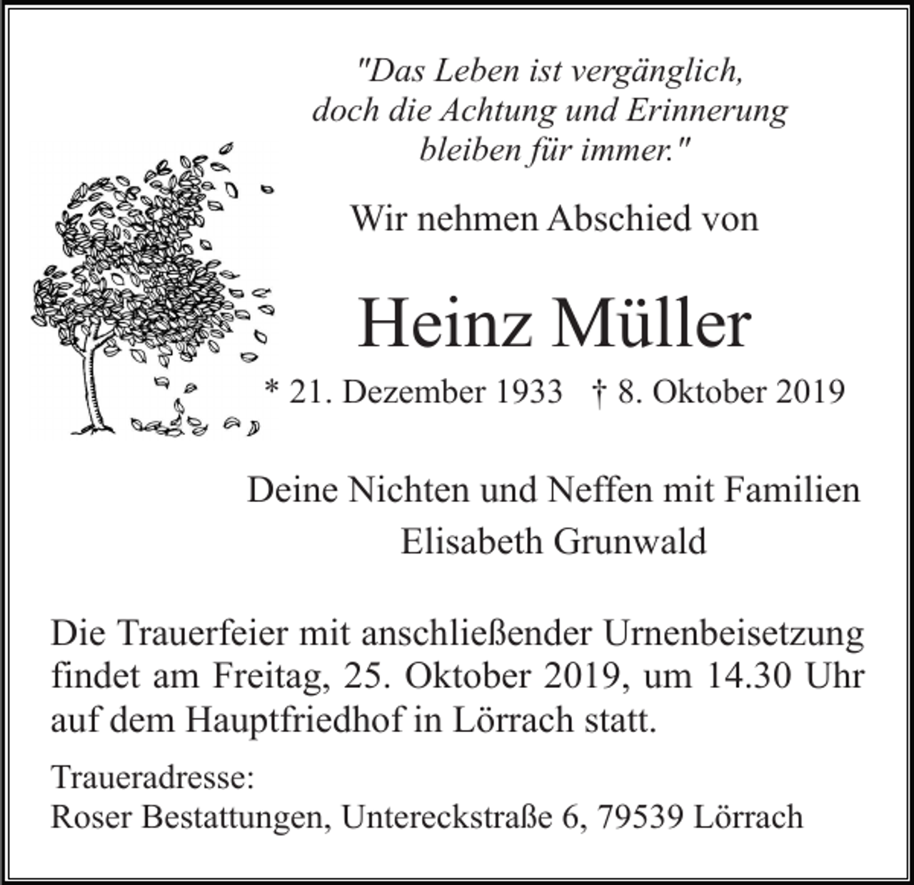 <p>"Das Leben ist vergänglich,<br />doch die Achtung und Erinnerung<br />bleiben für immer."</p><p>Wir nehmen Abschied von</p><p>Heinz Müller<br />* 21. Dezember 1933 † 8. Oktober 2019</p><p>Deine Nichten und Neffen mit Familien<br />Elisabeth Grunwald<br />Die Trauerfeier mit anschließender Urnenbeisetzung<br />findet am Freitag, 25. Oktober 2019, um 14.30 Uhr<br />auf dem Hauptfriedhof in Lörrach statt.<br />Traueradresse:<br />Roser Bestattungen, Untereckstraße 6, 79539 Lörrach</p>