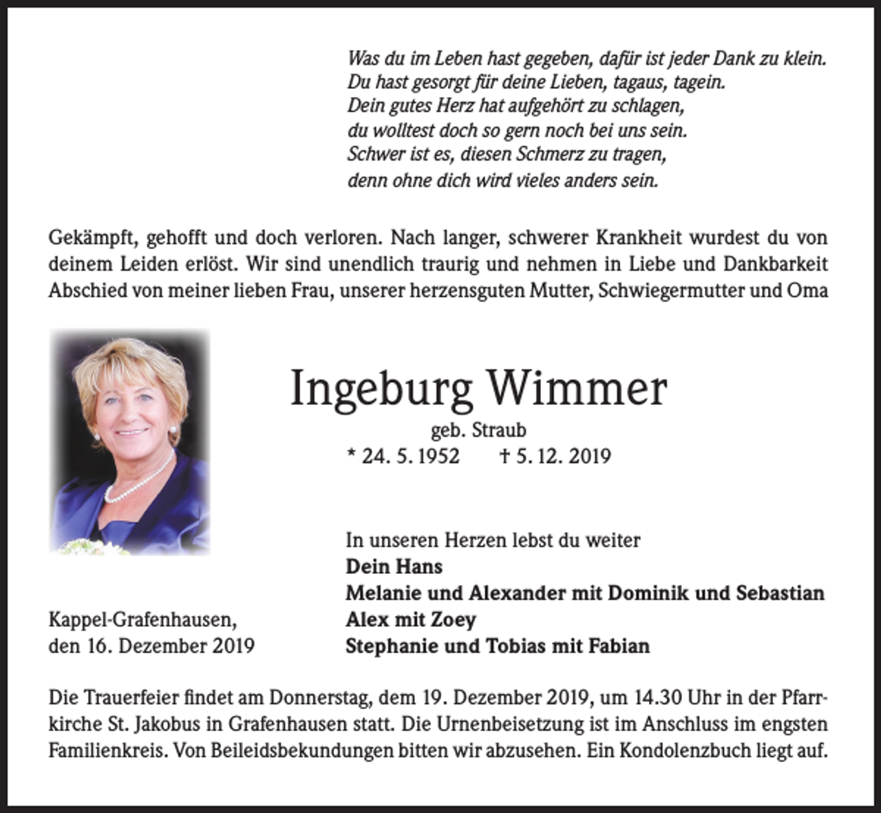 <p>Was du im Leben hast gegeben, dafür ist jeder Dank zu klein.<br />Du hast gesorgt für deine Lieben, tagaus, tagein.<br />Dein gutes Herz hat aufgehört zu schlagen,<br />du wolltest doch so gern noch bei uns sein.<br />Schwer ist es, diesen Schmerz zu tragen,<br />denn ohne dich wird vieles anders sein.</p><p>Gekämpft, gehofft und doch verloren. Nach langer, schwerer Krankheit wurdest du von<br />deinem Leiden erlöst. Wir sind unendlich traurig und nehmen in Liebe und Dankbarkeit<br />Abschied von meiner lieben Frau, unserer herzensguten Mutter, Schwiegermutter und Oma</p><p>Ingeburg Wimmer<br />geb. Straub<br />* 24. 5. 1952<br />† 5. 12. 2019</p><p>Kappel-Grafenhausen,<br />den 16. Dezember 2019</p><p>In unseren Herzen lebst du weiter<br />Dein Hans<br />Melanie und Alexander mit Dominik und Sebastian<br />Alex mit Zoey<br />Stephanie und Tobias mit Fabian</p><p>Die Trauerfeier findet am Donnerstag, dem 19. Dezember 2019, um 14.30 Uhr in der Pfarrkirche St. Jakobus in Grafenhausen statt. Die Urnenbeisetzung ist im Anschluss im engsten<br />Familienkreis. Von Beileidsbekundungen bitten wir abzusehen. Ein Kondolenzbuch liegt auf.</p>